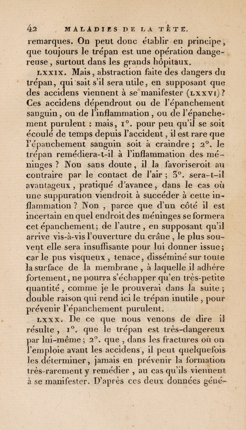 remarques. On peut donc établir en principe, que toujours le trépan est une opération dange¬ reuse, surtout dans les grands hôpitaux. lxxix. Mais, abstraction faite des dangers du trépan, qui sait s’il sera utile, en supposant que des accidens viennent à se manifester (lxxvi)? Ces accidens dépendront ou de l’épanchement sanguin, ou de l’inflammation, ou de l’épanche¬ ment purulent : mais, i°. pour peu qu’il se soit écoulé de temps depuis l’accident, il est rare que l’épanchement sanguin soit à craindre ; 2°. le trépan remédiera-t-il à l’inflammation des mé¬ ninges ? Non sans doute, il la favoriseroil au contraire par le contact de l’air ; ?>0. sera-t-il avantageux, pratiqué d’avance, dans le cas où une suppuration viendroit à succéder à cette in¬ flammation ? Non , parce que d’un côté il est incertain en quel endroit des méninges se formera cet épanchement ; de l’autre , en supposant qu’il arrive vis-à-vis l’ouverture du crâne , le plus sou¬ vent elle sera insuffisante pour lui donner issue; carie pus visqueux, tenace, disséminé sur toute la surface de la membrane , à laquelle il adhère fortement, ne pourra s’échapper qu’en très-petite quantité, comme je le prouverai dans la suite ; double raison qui rend ici le trépan inutile , pour prévenir l’épanchement purulent. lxxx. De ce que nous venons de dire il résulte , i°, que le trépan est très-dangereux par lui-même; 2°. que , dans les fractures où on 3’eroploie avant les accidens, il peut quelquefois les déterminer, jamais en prévenir la formation très-rarement y remédier , au cas qu’ils viennent à se manifester. D’après ces deux données gène--