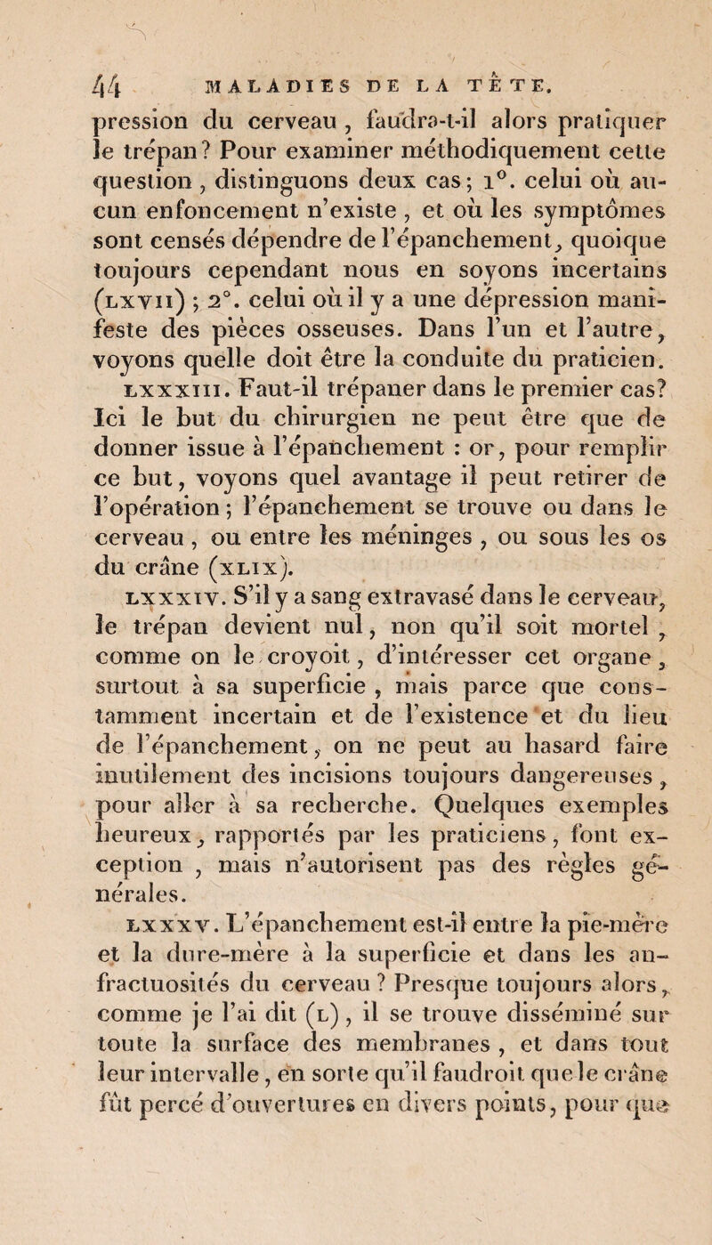 pression du cerveau , faudra-t-il alors pratiquer le trépan ? Pour examiner méthodiquement cette question , distinguons deux cas; i°. celui où au¬ cun enfoncement n’existe , et où les symptômes sont censés dépendre de l’épanchement, quoique toujours cependant nous en soyons incertains (lxvii) ; 2°. celui où il y a une dépression mani¬ feste des pièces osseuses. Dans l’un et l’autre y voyons quelle doit être la conduite du praticien. lxxxiii. Faut-il trépaner dans le premier cas? Ici le but du chirurgien ne peut être que de donner issue à l’épanchement : or, pour remplir ce but, voyons quel avantage il peut retirer de F opération ; l’épanchement se trouve ou dans îe cerveau, ou entre les méninges , ou sous les os du crâne (xlix). lxxxiv. S’il y a sang extravasé dans îe cerveau, le trépan devient nul, non qu’il soit mortel 7 comme on le croyoit, d’intéresser cet organe, surtout à sa superficie , mais parce que cons¬ tamment incertain et de l’existence et du lieu de l’épanchement , on ne peut au hasard faire inutilement des incisions toujours dangereuses , pour aller à sa recherche. Quelques exemples heureux, rapportés par les praticiens, font ex¬ ception , mais n’autorisent pas des règles gé¬ nérales. lxxxy. L’épanchement est-il entre la pie-mère et la dure-mère à la superficie et dans les an¬ fractuosités du cerveau ? Presque toujours alors r comme je l’ai dit (l) , il se trouve disséminé sur toute la surface des membranes , et dans tout leur intervalle, en sorte qu’il faudroit que le crâne fût percé d’ouvertures en divers points, pour que