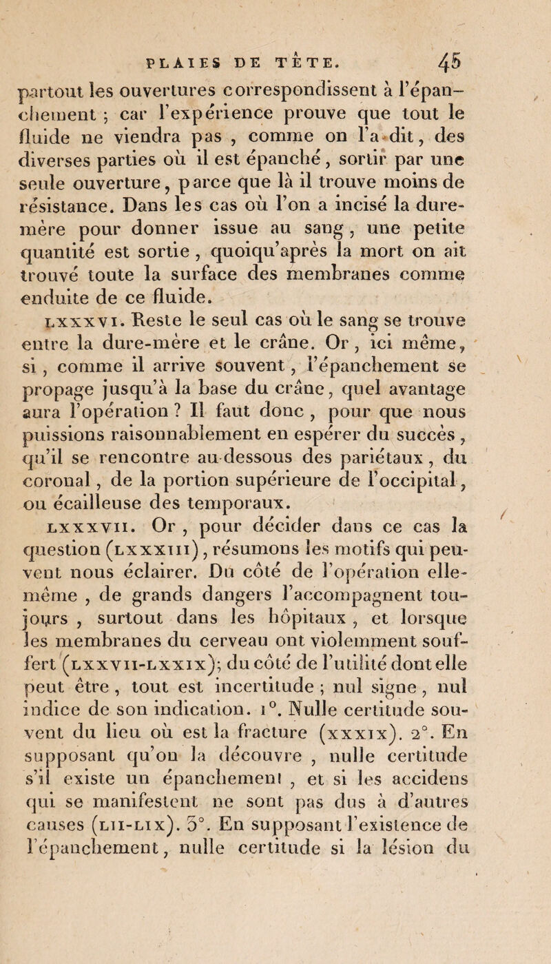 partout les ouvertures correspondissent à l’épan¬ chement ; car l’expérience prouve que tout le fluide ne viendra pas , comme on l a dit, des diverses parties où il est épanché , sortir par une seule ouverture, parce que là il trouve moins de résistance. Dans les cas où l’on a incisé la dure» mère pour donner issue au sang, une petite quantité est sortie , quoiqu’après la mort on ait trouvé toute la surface des membranes comme enduite de ce fluide. lxxxvi. Reste le seul cas où le sang se trouve entre la dure-mère et le crâne. Or, ici même, si , comme il arrive souvent, l’épanchement se propage jusqu’à la base du crâne, quel avantage aura l’opération ? Il faut donc , pour que nous puissions raisonnablement en espérer du succès , qu’il se rencontre au dessous des pariétaux , du coronal, de la portion supérieure de l’occipital, ou écailleuse des temporaux. lxxxvii. Or , pour décider dans ce cas la question (lxxxiii) , résumons les motifs qui peu¬ vent nous éclairer. Du côté de l’opération elle- même , de grands dangers l’accompagnent tou¬ jours , surtout dans les hôpitaux , et lorsque les membranes du cerveau ont violemment souf¬ fert (lxxvii-lxxix); du côté de Futilité dont elle peut être , tout est incertitude ; nul signe , nul indice de son indication. i°. Nulle certitude sou¬ vent du lieu où est la fracture (xxxix). 2°. En supposant qu’on la découvre , nulle certitude s’il existe un épanchemeni , et si les accidens qui se manifestent ne sont pas dus à d’autres causes (lti-lix). 5°. En supposant l’existence de l’épanchement, nulle certitude si la lésion du