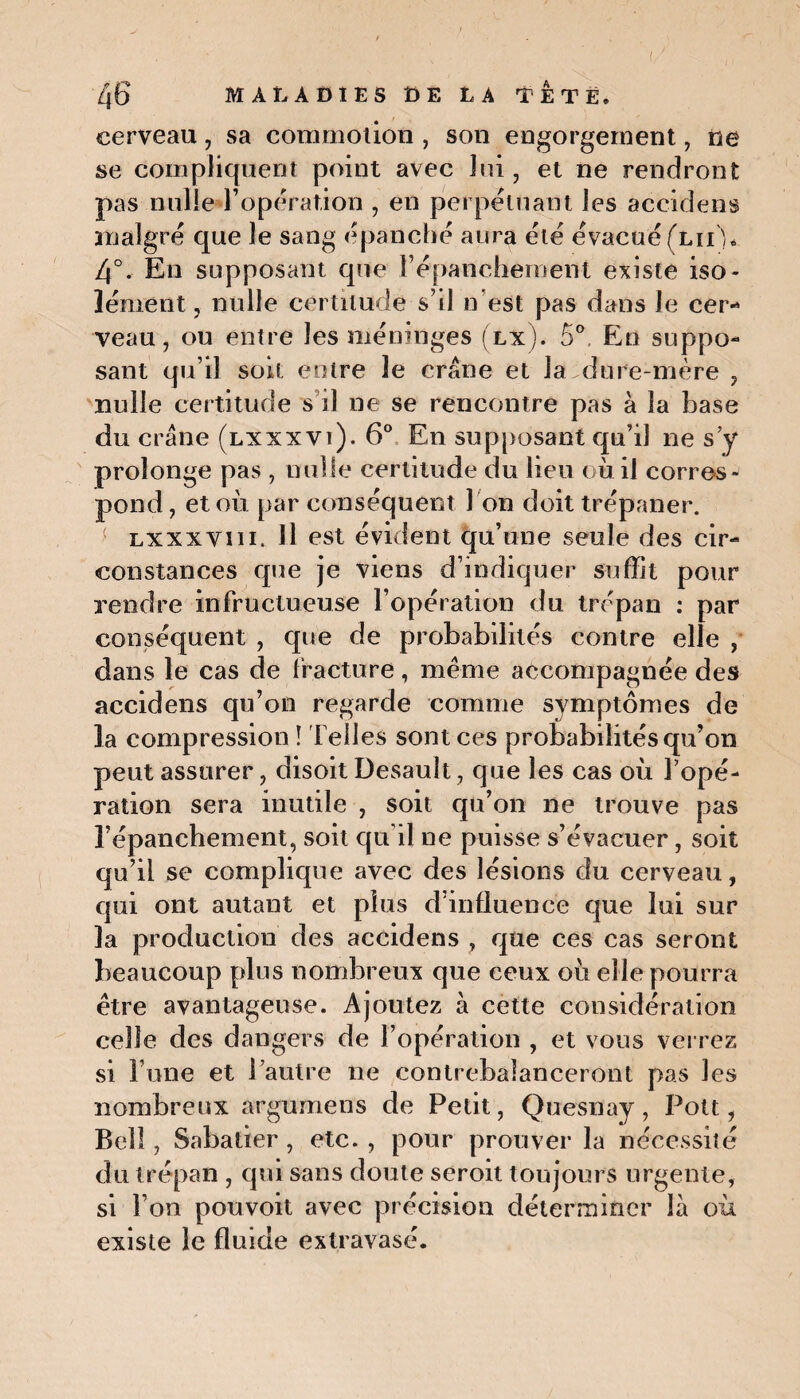cerveau, sa commotion , son engorgement , ne se compliquent point avec lui, et ne rendront pas nulle l’opération , en perpétuant les accidens malgré que le sang épanché aura été évacué (lii ), 4°. En supposant que l’épanchement existe iso¬ lément, nulle certitude s’il n'est pas dans le cer¬ veau, ou entre les méninges (lx). 5°, En suppo¬ sant qu’il soit entre le crâne et la dure-mère , nulle certitude s il ne se rencontre pas à la base du crâne (lxxxvi). 6° En supposant qu’il ne s’y prolonge pas , nulle certitude du lieu où il corres¬ pond, et où par conséquent 1 on doit trépaner. ( nxxxvm. Il est évident qu’une seule des cir¬ constances que je viens d’indiquer suffit pour rendre infructueuse l’opération du trépan : par conséquent , que de probabilités contre elle , dans le cas de fracture, même accompagnée des accidens qu’on regarde comme symptômes de la compression î Telles sont ces probabilités qu’on peut assurer, disoit Desault, que les cas où l’opé¬ ration sera inutile , soit qu’on ne trouve pas l’épanchement, soit qu’il ne puisse s’évacuer, soit qu’il se complique avec des lésions du cerveau, qui ont autant et plus d’influence que lui sur la production des accidens , que ces cas seront beaucoup plus nombreux que ceux où elle pourra être avantageuse. Ajoutez à cette considération celle des dangers de l’opération , et vous verrez si l une et l’autre ne contrebalanceront pas les nombreux argumens de Petit, Quesnay, Pott, Bell, Sabatier, etc., pour prouver la nécessité du trépan , qui sans doute seroit toujours urgente, si l’on pouvoit avec précision déterminer là où existe le fluide extravasé.