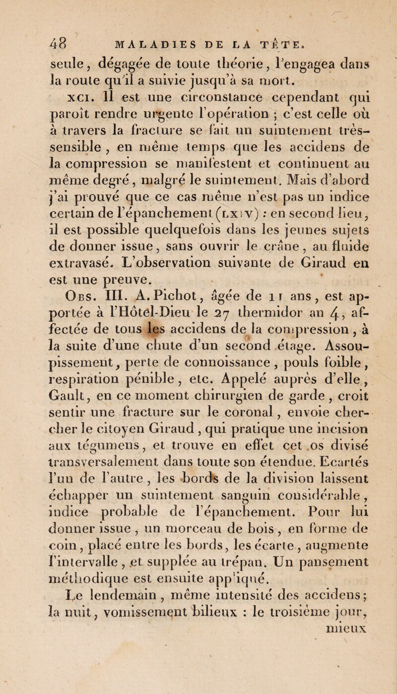 seule , dégagée de toute théorie, l'engagea dans la route qu'il a suivie jusqu’à sa mort. xci. 11 est une circonstance cependant cjui paroît rendre urgente l’opération ; c’est celle où à travers la fracture se fait un suintement très- sensible , en même temps que les accidens de la compression se manifestent et continuent au même degré, malgré le suintement. Mais d’abord j’ai prouvé que ce cas même n’est pas un indice certain de l'épanchement (lxiv) : en second lieu, il est possible quelquefois dans les jeunes sujets de donner issue, sans ouvrir le crâne , au fluide extravasé. L’observation suivante de Giraud en est une preuve. Obs. III. A. Pichot, âgée de 1 r ans , est ap¬ portée à l’Hôtel-Dieu le 2j thermidor an 4> af¬ fectée de tous les accidens de la compression , à la suite d’une chute d’un second étage. Assou¬ pissement , perte de connoissance , pouls foible , respiration pénible , etc. Appelé auprès d’elle , Gault, en ce moment chirurgien de garde , croit sentir une fracture sur le coronal, envoie cher¬ cher le citoyen Giraud , qui pratique une incision aux légumens, et trouve en effet cet os divisé transversalement dans toute son étendue. Ecartés l’un de l’autre , les bords de la division laissent échapper un suintement sanguin considérable , indice probable de l’épanchement. Pour lui donner issue , un morceau de bois , en forme de coin, placé entre les bords, les écarte , augmente l’intervalle , .et supplée au trépan. Un pansement méthodique est ensuite app iqué. Le lendemain, même intensité des accidens; la nuit, vomissement bilieux : le troisième jour, mieux