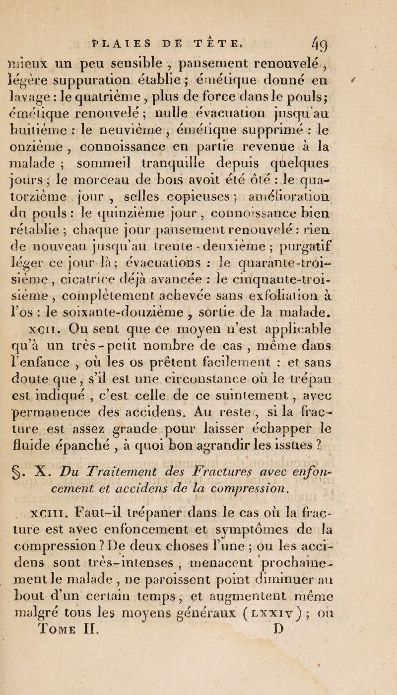 HAIES DE TETE» /g0 mieux un peu sensible , pansement renouvelé > légère suppuration établie; émétique donné en lavage : le quatrième , plus de force dans le pouls; émétique renouvelé ; nulle évacuation jusqu’au huitième : le neuvième > éméiique supprimé : le onzième ? connoissance en partie revenue à la malade ; sommeil tranquille depuis quelques jours ; le morceau de bois avoit été ôté : le qua¬ torzième jour , selles copieuses ; amélioration du pouls : le quinzième jour , connoissance bien rétablie ; chaque jour pansement renouvelé : rien de nouveau jusqu’au trente - deuxième ; purgatif léger ce jour là ; évacuations : le quarante-troi¬ sième , cicatrice déjà avancée : le cinquante-troi¬ sième , complètement achevée sans exfohation à l’os : le soixante-douzième y sortie de la malade* xcit. On sent que ce moyen n’est applicable qu’à un très-petit nombre de cas , meme dans l’enfance , où les os prêtent facilement : et sans doute que, s’il est une circonstance où le trépan est indiqué , c’est celle de ce suintement, avec permanence des accidens. Au reste , si la frac¬ ture est assez grande pour laisser échapper le fluide épanché , à quoi bon agrandir les issues ? X. Du Traitement des Fractures avec enfon¬ cement et accidens de la compression. xciii. Faut-il trépaner dans le cas où la frac¬ ture est avec enfoncement et symptômes de la compression ? De deux choses l’une ; ou les acci¬ dens sont très-intenses , menacent prochaine¬ ment le malade , ne paroissent point diminuer au hout d’un certain temps, et augmentent même malgré tous les moyens généraux (lxxiv) ; ou