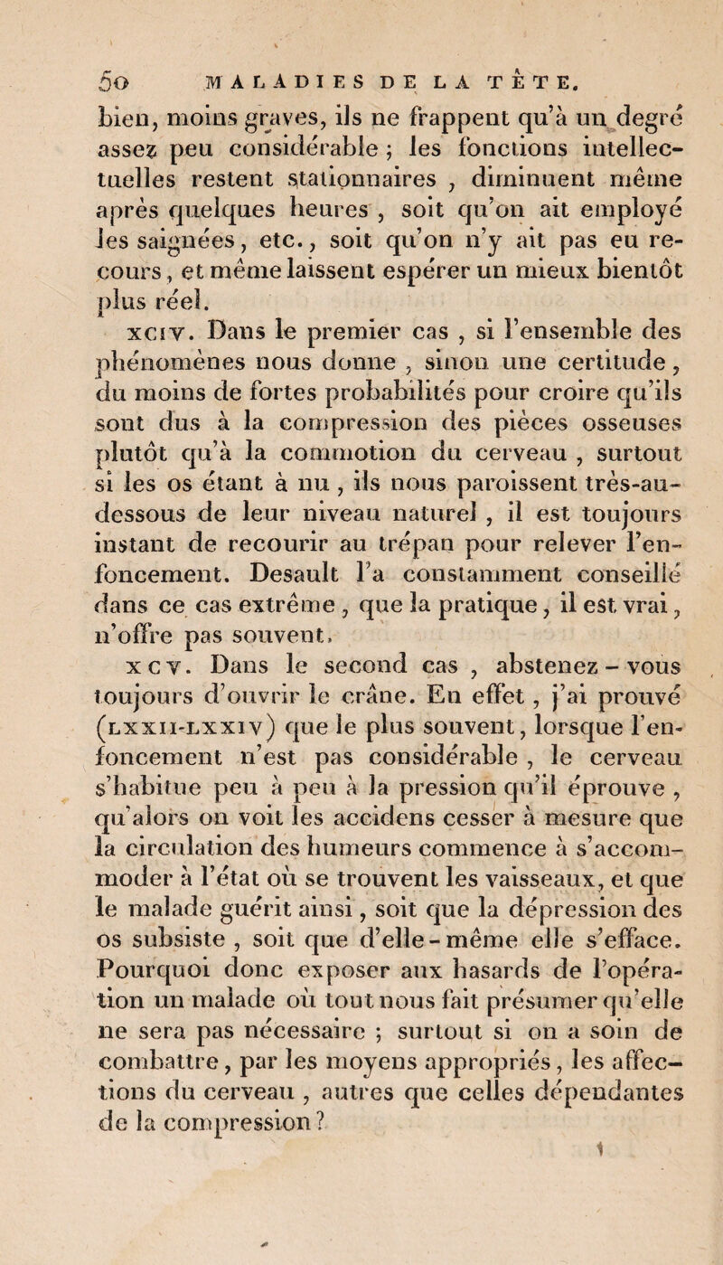 bien, moins graves, ils ne frappent qu’à un degré assez peu considérable ; les fonctions intellec¬ tuelles restent stationnaires , diminuent même après quelques heures , soit qu’on ait employé Jes saignées, etc., soit qu’on n’y ait pas eu re¬ cours , et même laissent espérer un mieux bientôt plus réel. xciv. Dans le premier cas , si l’ensemble des phénomènes nous donne , sinon une certitude, du moins de fortes probabilités pour croire qu’ils sont dus à la compression des pièces osseuses plutôt qu’à la commotion du cerveau , surtout si les os étant à nu , ils nous paroissent très-au- dessous de leur niveau naturel , il est toujours instant de recourir au trépan pour relever ren¬ foncement. Desault l’a constamment conseillé dans ce cas extrême , que 3a pratique, il est vrai ? n’offre pas souvent, xct. Dans le second cas , abstenez-vous toujours d’ouvrir le crâne. En effet, j’ai prouvé (lxxii-lxxiv) que le plus souvent, lorsque l’en¬ foncement n’est pas considérable , le cerveau s’habitue peu à peu à la pression qu’il éprouve , qu’alors on voit les accidens cesser à mesure que la circulation des humeurs commence à s’accom¬ moder à l’état où se trouvent les vaisseaux, et que le malade guérit ainsi, soit que la dépression des os subsiste , soit que d’elle-même elle s’efface. Pourquoi donc exposer aux hasards de l’opéra¬ tion un malade où tout nous fait présumer qu’elle ne sera pas nécessaire ; surtout si on a soin de combattre, par les moyens appropriés, les affec¬ tions du cerveau , autres que celles dépendantes de la compression? ' ' ’ t