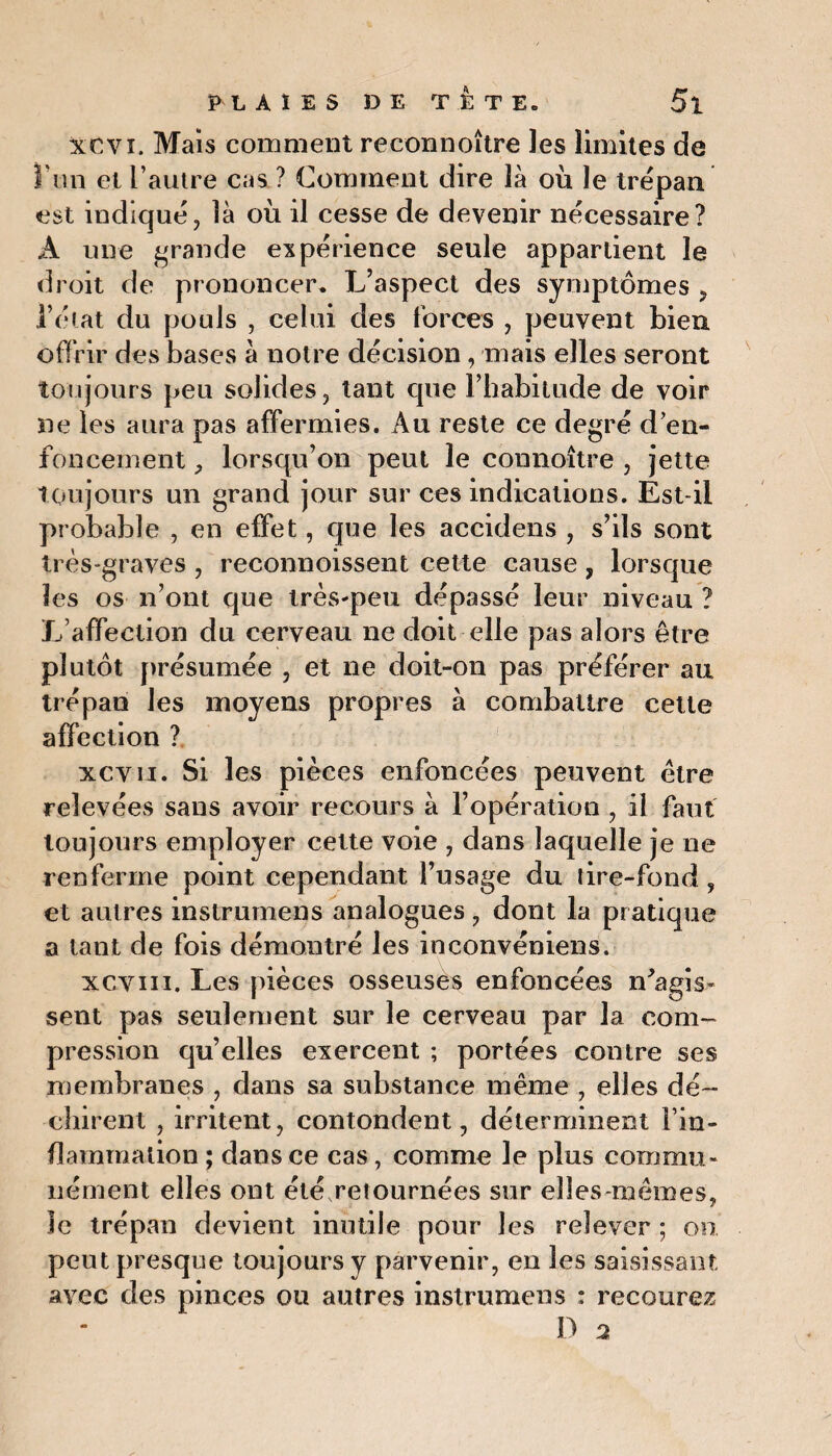 Xtvi. Mais comment reconnoître les limites de ï'un et l’autre cas ? Comment dire là où le trépan est indiqué, là où il cesse de devenir nécessaire? A une grande expérience seule appartient le droit de prononcer* L’aspect des symptômes , l’état du pouls , celui des forces , peuvent bien offrir des bases à notre décision, mais elles seront toujours peu solides, tant que l’habitude de voir ne les aura pas affermies. Au reste ce degré d’en¬ foncement , lorsqu’on peut le connoître , jette Toujours un grand jour sur ces indications. Est-il probable , en effet, que les accidens , s’ils sont très-graves , reconnoissent cette cause , lorsque les os n’ont que très-peu dépassé leur niveau ? L’affection du cerveau ne doit elle pas alors être plutôt présumée , et ne doit-on pas préférer au trépan les moyens propres à combattre cette affection ? xcvii. Si les pièces enfoncées peuvent être relevées sans avoir recours à l’opération , il faut toujours employer cette voie , dans laquelle je ne renferme point cependant l’usage du lire-fond, et autres instrumens analogues, dont la pratique a tant de fois démontré les inconvéniens. xcviii. Les pièces osseuses enfoncées n'agis¬ sent pas seulement sur le cerveau par la com¬ pression qu’elles exercent ; portées contre ses membranes , dans sa substance même , elles dé¬ chirent , irritent, contondent, déterminent l’in¬ flammation ; dans ce cas , comme le plus commu¬ nément elles ont été retournées sur elles-mêmes, le trépan devient inutile pour les relever ; on peut presque toujours y parvenir, en les saisissant avec des pinces ou autres instrumens : recourez