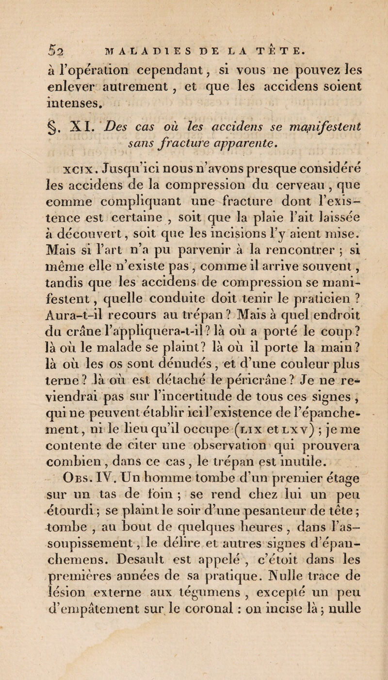 à l’opération cependant ? si vous ne pouvez les enlever autrement , et que les accidens soient intenses. §. XL Des cas où les accidens se mapiifestent sans fracture apparente. xcix. Jusqu’ici nous n’avons presque considéré les accidens de la compression du cerveau , que comme compliquant une fracture dont l’exis¬ tence est certaine , soit que la plaie Fait laissée à découvert, soit que les incisions F y aient mise. Mais si Fart n’a pu parvenir à la rencontrer ; si même elle n’existe pas, comme il arrive souvent, tandis que les accidens de compression se mani¬ festent , quelle conduite doit tenir le praticien ? Aura-t-il recours au trépan ? Mais à quel endroit du crâne l’appliquera-t-il ? là où a porté le coup ? là où le malade se plaint? là où il porte la main? là où les os sont dénudés, et d’une couleur plus terne? là où est détaché le péricrâne? Je ne re¬ viendrai pas sur l’incertitude de tous ces signes , qui ne peuvent établir ici l’existence de l’épanche¬ ment , ni le lieu qu’d occupe (lix et lxv) ; je me contente de citer une observation qui prouvera combien , dans ce cas , le trépan est inutile. Obs. IV. Un homme tombe d’un premier étage sur un tas de foin ; se rend chez lui un peu étourdi j se plaint le soir d’une pesanteur de tête ; tombe 7 au bout de quelques heures , dans l’as¬ soupissement , le délire et autres signes d’épau- chemens. Desault est appelé , c’éloit, dans les premières années de sa pratique. Nulle trace de lésion externe aux tégumens , excepté un peu d’empâtement sur le coronal : on incise là 5 nulle