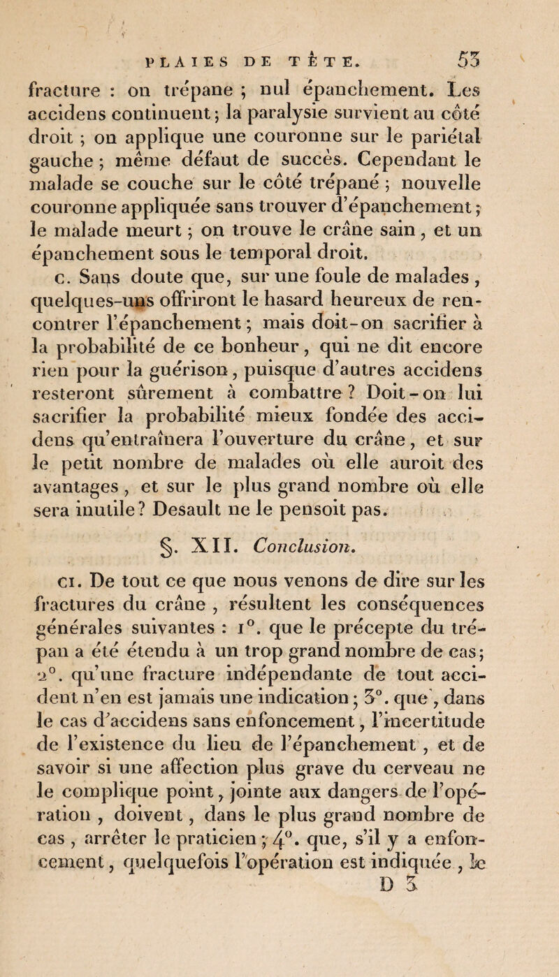 fracture : on trépane ; nul épanchement. Les accidens continuent ; la paralysie survient au côté droit ; on applique une couronne sur le pariétal gauche ; même défaut de succès. Cependant le malade se couche sur le côté trépané ; nouvelle couronne appliquée sans trouver d’épanchement ; le malade meurt ; on trouve le crâne sain , et un épanchement sous le temporal droit. c. Sarjs doute que, sur une foule de malades , quelques-uns offriront le hasard heureux de ren¬ contrer l’épanchement ; mais doit-on sacrifier à la probabilité de ce bonheur, qui ne dit encore rien pour la guérison, puisque d’autres accidens resteront sûrement à combattre ? Doit - on lui sacrifier la probabilité mieux fondée des acci¬ dens qu’entraînera l’ouverture du crâne, et sur le petit nombre de malades où elle auroit des avantages , et sur le plus grand nombre où elle sera inutile? Desault ne le pensoit pas. XII. Conclusion. ci. De tout ce que nous venons de dire sur les fractures du crâne , résultent les conséquences générales suivantes : i°. que le précepte du tré¬ pan a été étendu à un trop grand nombre de cas; •i°. qu’une fracture indépendante de tout acci¬ dent n’en est jamais une indication ; 3°. que 7 dans le cas d'accidens sans enfoncement, l’incertitude de l’existence du lieu de l’épanchement , et de savoir si une affection plus grave du cerveau ne le complique points jointe aux dangers de l’opé¬ ration , doivent, dans le plus grand nombre de cas , arrêter le praticien ; 4°. que, s’il y a enfon¬ cement , quelquefois l’opération est indiquée , k; D 3