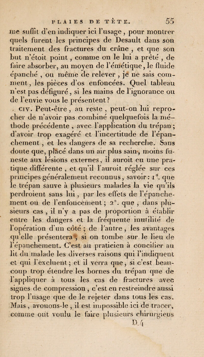 me suffit d’en indiquer ici l’usage , pour montrer quels furent les principes de Desault dans son traitement des fractures du crâne , et que son but n’étoit point , comme on le lui a prêté , de faire absorber, au moyen de l’émétique, le fluide épanché , ou même de relever , je ne sais com¬ ment , les pièces d’os enfoncées. Quel tableau n’est pas défiguré , si les mains de l’ignorance ou de 1’ envie vous le présentent? , ci y. Peut-être , au reste , peut-on lui repro¬ cher de n’avoir pas combiné quelquefois la mé¬ thode précédente , avec l’application du trépan ; d’avoir trop exagéré et l’incertitude de l’épan¬ chement , et les dangers de sa recherche. Sans doute que, placé dans un air plus sain, moins fu¬ neste aux lésions externes, il auroit eu une pra¬ tique différente , et qu’il l’auroit réglée sur ces principes généralement reconnus, savoir: i°. que le trépan sauve à plusieurs malades la vie qu’ils perdroient sans lui, par les effets de l’épanche¬ ment ou de l’enfoncement ; 2°. que , dans plu¬ sieurs cas , il n’y a pas de proportion à établir entre les dangers et la fréquente inutilité de l’opération d’un côté ; de l’autre , les avantages qu’elle présentera♦ si on tombe sur le lieu de l’épanchement. C’est au praticien à concilier au lit du malade les diverses raisons qui l’indiquent et qui l’excluent ; et il verra que, si c’est beau¬ coup trop étendre les bornes du trépan que de l’appliquer à tous les cas de fractures avec signes de compression , c’est en restreindre aussi trop l’usage que de le rejeter dans tous les cas. Mais , avouons-le , il est impossible ici de tracer, comme ont voulu le faire plusieurs chirurgiens a 4
