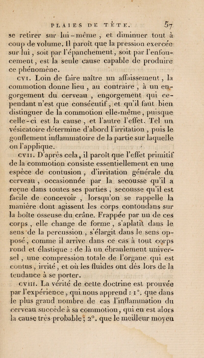 se retirer sur lui-même , et; diminuer tout à coup de volume. Il paroît que la pression exercée sur lui, soit par l’épanchement, soit par renfon¬ cement , est la seule cause capable de produire ce phénomène. cvi. Loin de faire naître un affaissement , la commotion donne lieu , au contraire , à un en¬ gorgement du cerveau , engorgement qui ce¬ pendant n’est que consécutif, et qu’il faut bien distinguer de la commotion elle-même, puisque celle-ci est la cause , et l’autre l’effet. Tel un vésicatoire détermine d’abord l’irritation , puis le gonflement inflammatoire de la partie sur laquelle on l’applique. ' cvn. D’après cela, il paroît que l’effet primitif de la commotion consiste essentiellement en une espèce de contusion , d’irritation générale du cerveau , occasionnée par la secousse qu’il a reçue dans toutes ses parties , secousse qu’il est facile de concevoir , lorsqu’on se rappelle la manière dont agissent les corps contondans sur la boîte osseuse du crâne. Frappée par un de ces corps , elle change de forme , s’aplatit dans le sens de la percussion , s’élargit dans le sens op¬ posé , comme il arrive dans ce cas à tout corps rond et élastique : de là un ébranlement univer¬ sel , une compression totale de Forgane qui est contus , irrité, et où les fluides ont dès lors de la tendance à se porter. cvur. La vérité de cette doctrine est prouvée par l’expérience , qui nous apprend : i°. que dans le plus grand nombre de cas l’inflammation du cerveau succède à sa commotion, qui en est alors la cause très probable ; 2°. que le meilleur moyeu