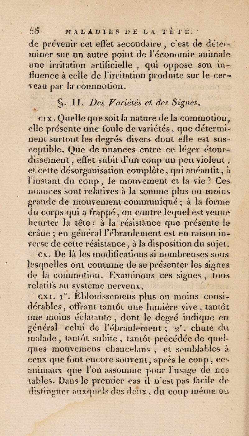 de prévenir cet effet secondaire , c’est cîe déler- miner sur un autre point de l'économie animale une irritation artificielle , qui oppose son in¬ fluence à celle de l’irritation produite sur le cer¬ veau par la commotion. §• ii. Des Variétés et des Signes. % cïx. Quelle que soit la nature de la commotion, elle présente une foule de variétés , que détermi¬ nent surtout les degrés divers dont elle est sus¬ ceptible. Que de nuances entre ce léger étour¬ dissement , effet subit d’un coup un peu violent, et cette désorganisation complète, qui anéantit, à 1 instant du coup, le mouvement et la vie ? Ces nuances sont relatives à la somme plus ou moins grande de mouvement communiqué • à la forme du corps qui a frappé, ou contre lequel est venue heurter îa tête : à la résistance que présente le crâne ; en général l’ébranlement est en raison in¬ verse de cette résistance, à la disposition du sujet. ex. De là les modifications si nombreuses sous lesquelles ont coutume de se présenter les signes de la commotion. Examinons ces signes , tous relatifs au système nerveux. cxi. i°. Eblouissemens plus ou moins consi¬ dérables, offrant tantôt une lumière vive, tantôt une moins éclatante , dont le degré indique en général celui de l’ébranlement ; 2°. chute du malade , tantôt subite , tantôt précédée de quel¬ ques mouvemens cbancelans , et semblables à ceux que font encore souvent, après le coup, ces animaux que l’on assomme pour l’usage de nos tables. Dans le premier cas il n’est pas facile de distinguer auxquels des deux , du coup même ou