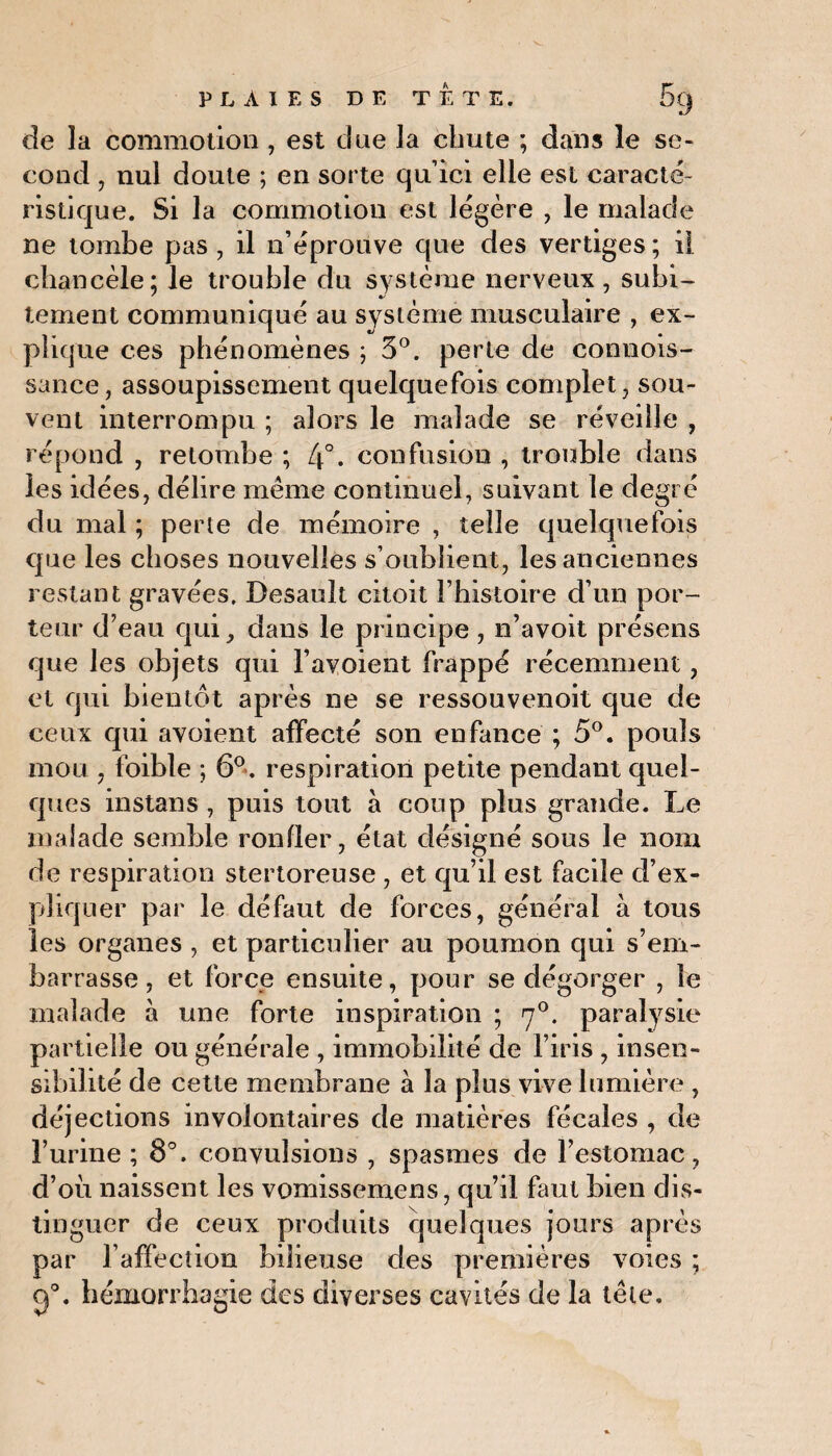 de la commotion , est due la chute ; dans le se¬ cond , nul doute ; en sorte qu’ici elle est caracté¬ ristique. Si la commotion est légère , le malade ne tombe pas , il n’éprouve que des vertiges ; il chancèle; le trouble du système nerveux , subi¬ tement communiqué au système musculaire , ex¬ plique ces phénomènes ; 3°. perte de connois- sance, assoupissement quelquefois complet, sou¬ vent interrompu ; alors le malade se réveille , répond , retombe ; 4°. confusion , trouble dans les idées, délire même continuel, suivant le degré du mal ; perte de mémoire , telle quelquefois que les choses nouvelles s’oublient, les anciennes restant gravées. Desauit citoit l’histoire d’un por¬ teur d’eau qui, dans le principe , n’avoit présens que les objets qui l’avoient frappé récemment, et qui bientôt après ne se ressouvenoit que de ceux qui avoient affecté son enfance ; 5°. pouls mou , foible ; 6°. respiration petite pendant quel¬ ques instans , puis tout à coup plus grande. Le malade semble ronfler, état désigné sous le nom de respiration stertoreuse , et qu’il est facile d’ex¬ pliquer par le défaut de forces, général à tous les organes , et particulier au poumon qui s’em¬ barrasse , et force ensuite, pour se dégorger , le malade à une forte inspiration ; <j°. paralysie partielle ou générale , immobilité de l’iris , insen¬ sibilité de cette membrane à la plus vive lumière , déjections involontaires de matières fécales , de l’urine ; 8°. convulsions , spasmes de l’estomac, d’où naissent les vomissemens, qu’il faut bien dis¬ tinguer de ceux produits quelques jours après par l affecîion bilieuse des premières voies ; g0. hémorrhagie des diverses cavités de la tête.