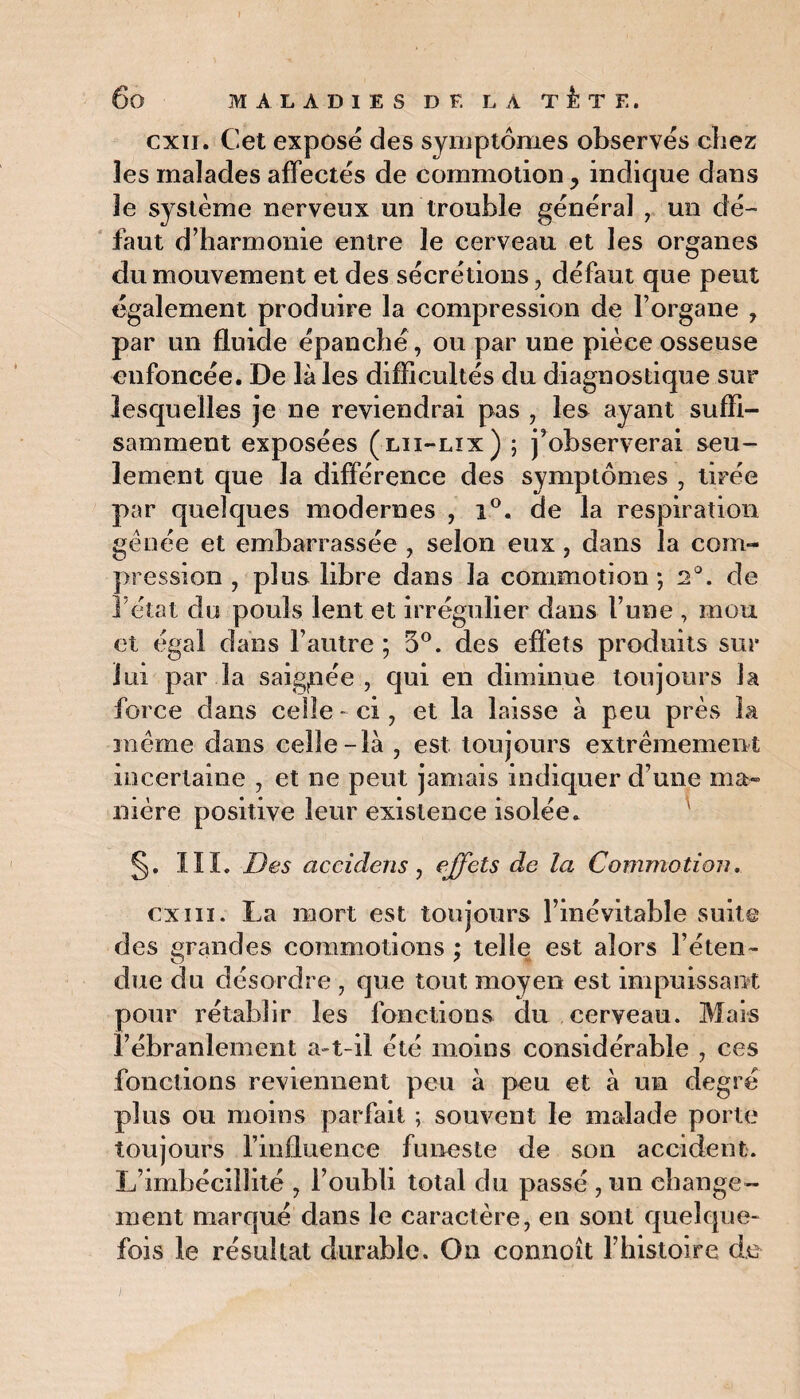 cxii. Cet exposé des symptômes observés chez les malades affectés de commotion, indique dans le système nerveux un trouble général , un dé¬ faut d’harmonie entre le cerveau et les organes du mouvement et des sécrétions, défaut que peut également produire la compression de l’organe , par un fluide épanché, ou par une pièce osseuse enfoncée. De là les difficultés du diagnostique sur lesquelles je ne reviendrai pas , les ayant suffi¬ samment exposées (lii-lix) ; j’observerai seu¬ lement que la différence des symptômes , tirée par quelques modernes , i°. de la respiration gênée et embarrassée , selon eux , dans la com¬ pression , plus libre dans la commotion; 2°. de l’état du pouls lent et irrégulier dans l’une , mou et égal dans l’autre ; 5°. des effets produits sur lui par la saigpée , qui en diminue toujours la force dans celle - ci, et la laisse à peu près la même dans celle-là , est toujours extrêmement incertaine , et ne peut jamais indiquer d une ma» mère positive leur existence isolée. §. IÏÏ. Des accidens, effets de la Commotion. cxiiï. La mort est toujours l’inévitable suite des grandes commotions ; telle est alors l’éten¬ due du désordre , que tout moyen est impuissant pour rétablir les fonctions du cerveau. Mais l’ébranlement a-t-il été moins considérable , ces fonctions reviennent peu à peu et à un degré plus ou moins parfait ; souvent le malade porte toujours l’influence funeste de son accident. L’imbécillité , l’oubli total du passé , un change¬ ment marqué dans le caractère, en sont quelque¬ fois le résultat durable. On connoît l’histoire de