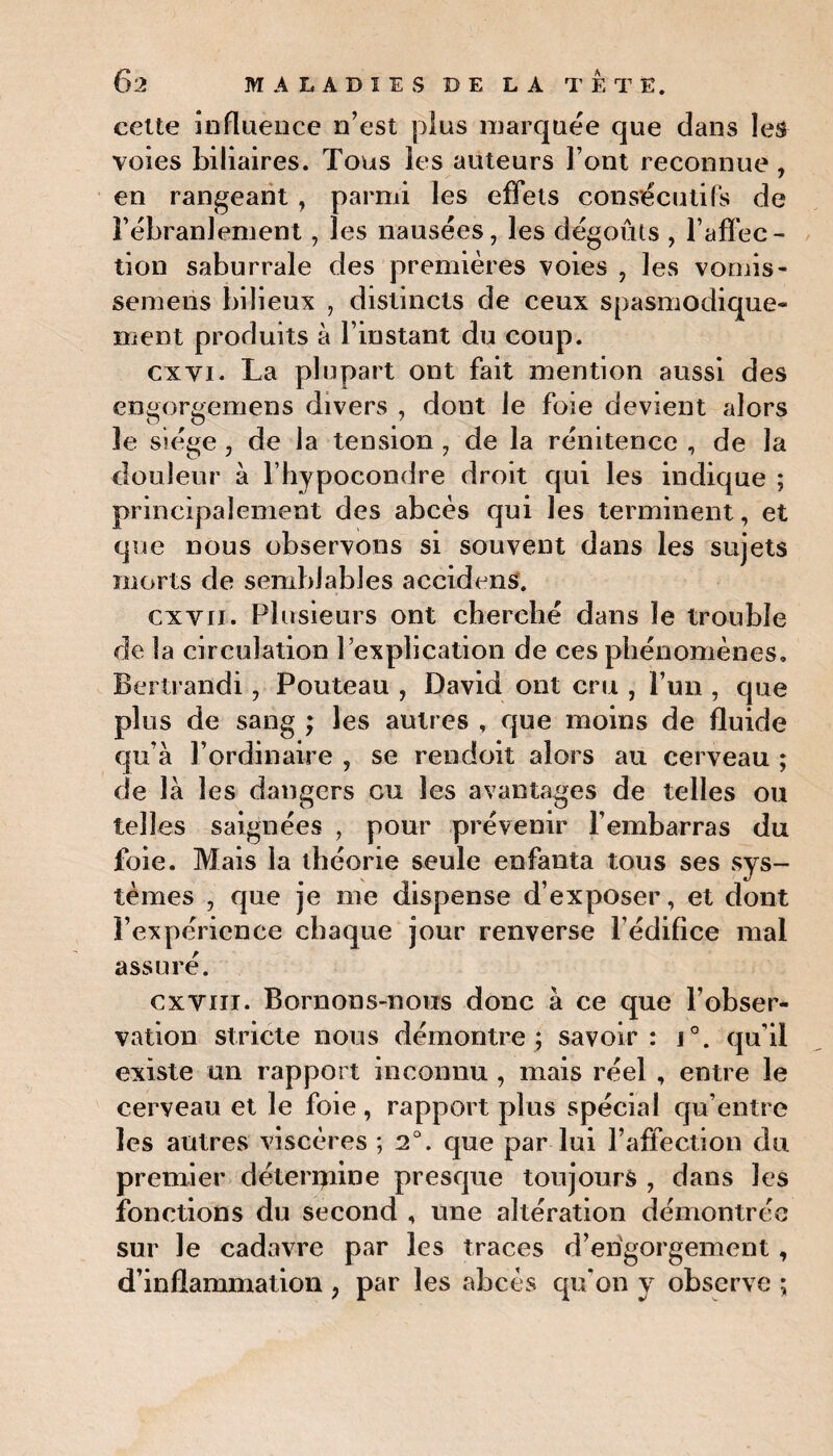 celte influence n’est plus marquée que dans les voies biliaires. Tous les auteurs Font reconnue , en rangeant , parmi les effets consécutifs de rébranlement, les nausées, les dégoûts , l’affec¬ tion saburrale des premières voies , les vomis- semeris bilieux , distincts de ceux spasmodique» ment produits à l’instant du coup. cxyi. La plupart ont fait mention aussi des engorgemens divers , dont Je foie devient alors îe siège, de la tension , de la rénitence , de la douleur à l’hypocondre droit qui les indique ; principalement des abcès qui les terminent, et que nous observons si souvent dans les sujets morts de semblables accidens. ex vu. Plusieurs ont cherché dans îe trouble de la circulation l’explication de ces phénomènes, Bertrandi, Pouteau , David ont cru , l’un , que plus de sang ; les autres , que moins de fluide qu’à l’ordinaire , se rendoit alors au cerveau ; de là les dangers eu les avantages de telles ou telles saignées , pour prévenir l’embarras du foie. Mais la théorie seule enfanta tous ses sys¬ tèmes , que je me dispense d’exposer, et dont l’expérience chaque jour renverse l’édifice mal assuré. ex vin. Bornons-nous donc à ce que l’obser¬ vation stricte nous démontre; savoir: i°. qu'il existe un rapport inconnu , mais réel , entre le cerveau et le foie , rapport plus spécial qu’entre les autres viscères ; 2°. que par lui l’affection du premier déteripine presque toujours , dans les fonctions du second , une altération démontrée sur le cadavre par les traces d’erigorgement, d’inflammation , par les abcès qu'on y observe ;