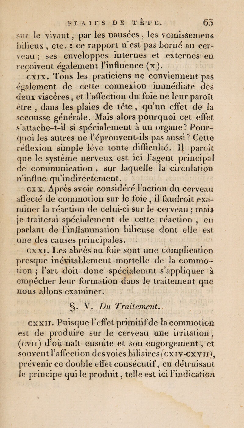 sur le vivant, par les nausées , les vomissement bilieux , etc. : ce rapport n’est pas borné au cer- veau ; ses enveloppes internes et externes en reçoivent également l’influence (x). cxix. Tous les praticiens ne conviennent pas également de cette connexion immédiate des deux viscères, et l'affection du foie ne leur paroît être , dans les plaies de tête , qu’un effet de la secousse générale. Mais alors pourquoi cet effet s’attache-t-il si spécialement à un organe? Pour¬ quoi les autres ne F éprouvent-ils pas aussi ? Cette réflexion simple lève toute difficulté. Il paroît que le système nerveux est ici l’agent principal de communication , sur laquelle la circulation n’influe qu’indirectement. cxx. Ap rès avoir considéré Faction du cerveau affecté de commotion sur le foie , il faudroit exa¬ miner la réaction de celui-ci sur le cerveau ; mais je traiterai spécialement de cette réaction , en parlant de l’inflammation bilieuse dont elle est une des causes principales. ex xi. Les abcès au foie sont une complication presque inévitablement mortelle de la commo¬ tion ; Fart doit donc spéciaîemnt s’appliquer à empêcher leur formation dans le traitement que nous allons examiner. §. V. Du Traitement. cxxn. Puisque l’effet primitif de la commotion est de produire sur le cerveau une irritation, (cvii) d’où naît ensuite et son engorgement, et souvent l’affection des voies biliaires (exi v-cxvii), prévenir ce double effet consécutif, en détruisant îc principe qui le produit, telle est ici l’indication