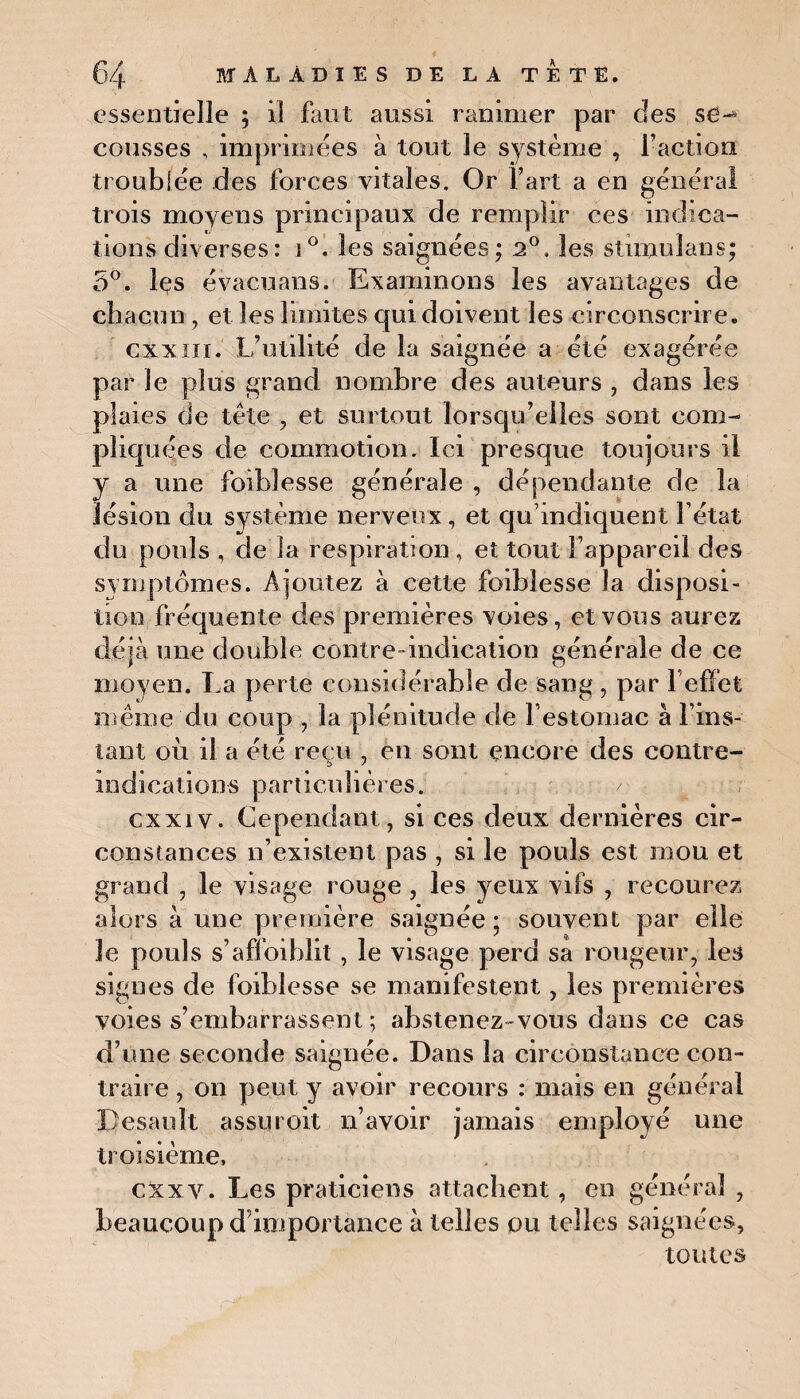essentielle ; il faut aussi ranimer par des se-* cousses , imprimées à tout le système , l’action troublée des forces vitales. Or l’art a en général trois moyens principaux de remplir ces indica¬ tions diverses: i°. les saignées; 2°, les stimuîans; 5°. les évacuans. Examinons les avantages de chacun, et les limites qui doivent les circonscrire. cxxiii. L’utilité de la saignée a été exagérée par le plus grand nombre des auteurs , dans les plaies de tète , et surtout lorsqu’elles sont com¬ pliquées de commotion. Ici presque toujours il y a une foi blesse générale , dépendante de la lésion du système nerveux, et qu’indiquent l’état du pouls , de la respiration , et tout l’appareil des symptômes. Ajoutez à cette foiblesse la disposi¬ tion fréquente des premières voies, et vous aurez déjà une double contre -indication générale de ce moyen. La perte considérable de sang, par l’effet même du coup , la plénitude de Festomac à l’ins¬ tant où il a été reçu , en sont encore des contre- indications particulières. cxxiv. Cependant, si ces deux dernières cir¬ constances n’existent pas , si le pouls est mou et grand , le visage rouge , les yeux vifs , recourez alors à une première saignée; souvent par elle le pouls s’affoiblit, le visage perd sa rougeur, les signes de foiblesse se manifestent, les premières voies s’embarrassent ; abstenez-vous dans ce cas d’une seconde saignée. Dans la circonstance con¬ traire , on peut y avoir recours : mais en général Desauît assuroit n’avoir jamais employé une troisième, cxxv. Les praticiens attachent, en général , beaucoup d’importance à telles ou telles saignées, toutes