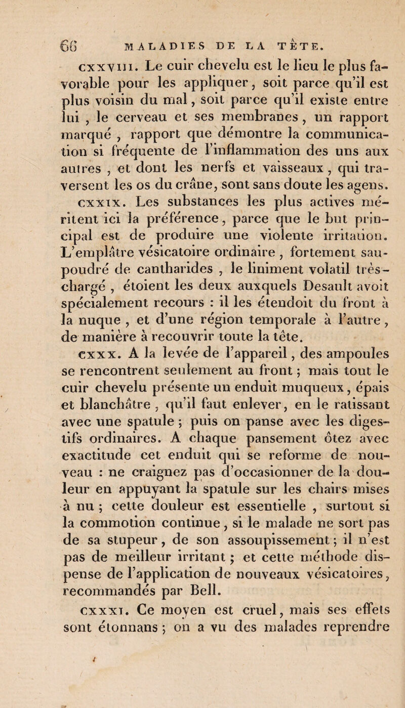 cxxvui. Le cuir chevelu est le lieu le plus fa¬ vorable pour les appliquer, soit parce qu’il est plus voisin du mal, soit parce qu’il existe entre lui , le cerveau et ses membranes , un rapport marqué , rapport que démontre la communica¬ tion si fréquente de rinflammation des uns aux autres , et dont les nerfs et vaisseaux , qui tra¬ versent les os du crâne, sont sans doute les agens. cxxix. Les substances les plus actives mé¬ ritent ici la préférence, parce que le but prin¬ cipal est de produire une violente irritation. L’emplâtre vésicatoire ordinaire , fortement sau¬ poudré de cantharides , le Uniment volatil très- chargé , étoient les deux auxquels Desauît avoit spécialement recours : il les étendoit du front à la nuque , et d’une région temporale à l’autre, de manière à recouvrir toute la tête. cxxx. A la levée de l’appareil, des ampoules se rencontrent seulement au front ; mais tout le cuir chevelu présente un enduit muqueux, épais et blanchâtre , qu’il faut enlever, en le ratissant avec une spatule ; puis on panse avec les diges¬ tifs ordinaires. A chaque pansement ôtez avec exactitude cet enduit qui se reforme de nou¬ veau : ne craignez pas d’occasionner de la dou¬ leur en appuyant la spatule sur les chairs mises à nu ; cette douleur est essentielle , surtout si la commotion continue, si le malade ne sort pas de sa stupeur, de son assoupissement ; il n’est pas de meilleur irritant ; et cette méthode dis¬ pense de F application de nouveaux vésicatoires, recommandés par Bell. cxxxi. Ce moyen est cruel, mais ses effets sont étonnans *, on a vu des malades reprendre