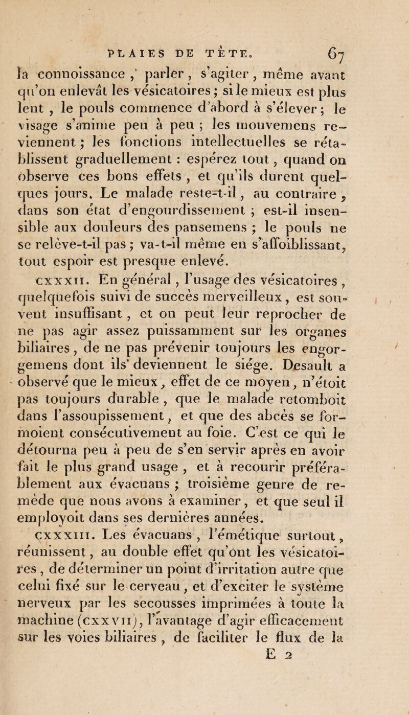 la connoissance ,' parler, s’agiter, même avant qu’on enlevât les vésicatoires ; si le mieux est plus lent , le pouls commence d’abord à s’élever; le visage s’anime peu à peu ; les mouvemens re¬ viennent ; les fonctions intellectuelles se réta¬ blissent graduellement : espérez tout , quand on observe ces bons effets , et qu’ils durent quel¬ ques jours* Le malade reste-t-il , au contraire , dans son état d’engourdissement ; est-il insen¬ sible aux douleurs des pansemens ; le pouls ne se relève-t-il pas; va-t-il même en s’affoiblissant, tout espoir est presque enlevé. cxxxii. En général, l’usage des vésicatoires , quelquefois suivi de succès merveilleux, est sou« vent insuffisant , et on peut leur reprocher de ne pas agir assez puissamment sur les organes biliaires, de ne pas prévenir toujours les engor- gernens dont ils’ deviennent le siège. Desauît a observé que le mieux, effet de ce moyen, n’étoit pas toujours durable , que le malade retomboit dans l’assoupissement f et que des abcès se for- moient consécutivement au foie. C’est ce qui le détourna peu a peu de s’en servir après en avoir fait le plus grand usage , et à recourir préféra¬ blement aux évacuans ; troisième genre de re¬ mède que nous avons à examiner, et que seul il employoit dans ses dernières années. cxxxm. Les évacuans, l’émétique surtout, réunissent, au double effet qu’ont les vésicatoi¬ res , de déterminer un point d’irritation autre que celui fixé sur le cerveau, et d’exciter le système nerveux par les secousses imprimées à toute la machine (cxxvii), l’avantage d’agir efficacement sur les voies biliaires , de faciliter le flux de la