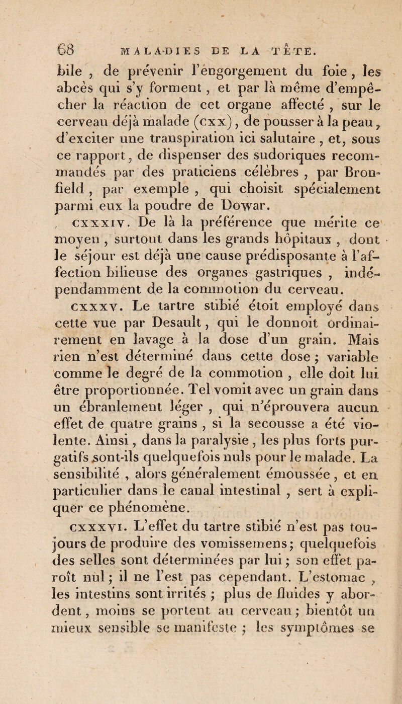 bile , de prévenir l’engorgement du foie , les abcès qui s’y forment , et par là meme d’empê¬ cher la réaction de cet organe affecté , sur le cerveau déjà malade (cxx), de pousser à la peau 9 d’exciter une transpiration ici salutaire , et, sous ce rapport, de dispenser des sudoriques recom¬ mandés par des praticiens célèbres , par Brom fîeld , par exemple , qui choisit spécialement parmi eux la poudre de üowar. , cxxxiy . De là la préférence que mérite ce moyen , surtout dans les grands hôpitaux , dont le séjour est déjà une cause prédisposante à l’af¬ fection bilieuse des organes gastriques , indé¬ pendamment de la commotion du cerveau. cxxxv. Le tartre stibié étoit employé dans cette vue par Desault, qui le donnoit ordinai¬ rement en lavage à la dose d’un grain. Mais rien n’est déterminé dans cette dose ; variable comme le degré de la commotion , elle doit lui être proportionnée. Tel vomit avec un grain dans un ébranlement léger , qui n'éprouvera aucun effet de quatre grains , si la secousse a été vio¬ lente. Ainsi, dans la paralysie , les plus forts pur¬ gatifs sont-ils quelquefois nuis pour le malade. La sensibilité , alors généralement émoussée , et en particulier dans le canal intestinal , sert à expli¬ quer ce phénomène. cxxxvi. L’effet du tartre stibié n’est pas tou¬ jours de produire des vomissemens; quelquefois des selles sont déterminées par lui ; son effet pa- roît nul ; il ne l’est pas cependant. L’estomac ? les intestins sont irrités ; plus de fluides y abor¬ dent, moins se portent au cerveau; bientôt un mieux sensible se manifeste ; les symptômes se
