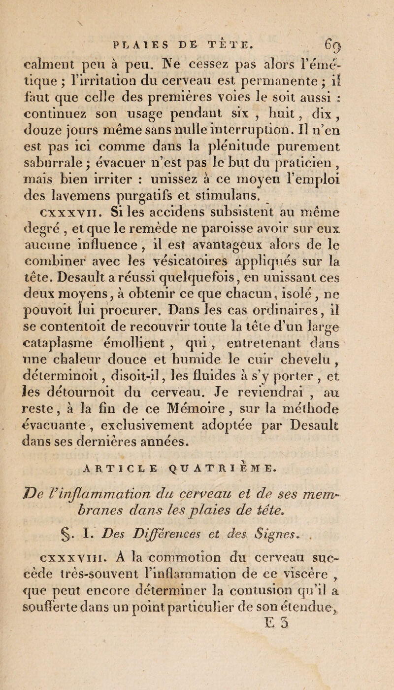 calment peu à peu. Ne cessez pas alors F émé¬ tique ; l’irritation du cerveau est permanente ; il faut que celle des premières voies le soit aussi : continuez son usage pendant six , huit, dix , douze jours même sans nulle interruption. Il n’en est pas ici comme dans la plénitude purement saburrale ; évacuer n’est pas le but du praticien , mais bien irriter : unissez à ce moyen l’emploi des lavemens purgatifs et stimulans. cxxxvii. Si les accidens subsistent au même degré , et que le remède ne paroisse avoir sur eux aucune influence , il est avantageux alors de le combiner avec les vésicatoires appliqués sur la tête. Desault a réussi quelquefois, en unissant ces deux moyens, à obtenir ce que chacun, isolé , ne pouvoit lui procurer. Dans les cas ordinaires, il se contentoit de recouvrir toute la tête d’un large cataplasme émollient , qui , entretenant dans une chaleur douce et humide le cuir chevelu , déterminoit, disoit-il, les fluides à s’y porter , et îes détournoit du cerveau. Je reviendrai , au reste, à la fin de ce Mémoire, sur la méthode évacuante, exclusivement adoptée par Desault dans ses dernières années. ARTICLE QUATRIEME. De F inflammation du cerveau et de ses mem¬ branes dans les plaies de tête. §. I. Des Différences et des. Signes. , exxxviii. A la commotion du cerveau suc» cède très-souvent Finflammation de ce viscère , que peut encore déterminer la contusion qu’il a soufferte dans un point particulier de son étendue,,.