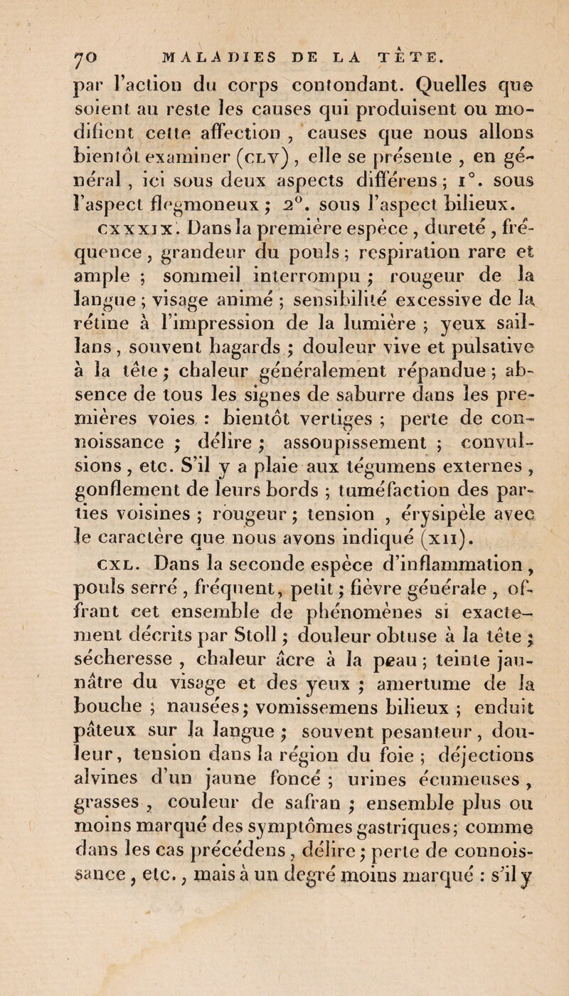 par l’action du corps contondant. Quelles que soient au reste les causes qui produisent ou mo¬ difient cette affection , causes que nous allons bientôt examiner (clv) , elle se présente , en gé¬ néral , ici sous deux aspects différens ; i°. sous l’aspect flegmoneux ; 2°. sous l’aspect bilieux. exxxix. Dans la première espèce , dureté , fré¬ quence j grandeur du pouls ; respiration rare et ample ; sommeil interrompu ; rougeur de la langue ; visage animé ; sensibilité excessive de la rétine à l’impression de la lumière ; yeux sail- lans, souvent hagards ; douleur vive et pulsative à la tête ; chaleur généralement répandue ; ab¬ sence de tous les signes de saburre dans les pre¬ mières voies : bientôt vertiges ; perte de cou- noissance ; délire ; assoupissement ; convul¬ sions , etc. S’il y a plaie aux tégumens externes , gonflement de leurs bords ; tuméfaction des par¬ ties voisines ; rougeur ; tension , érysipèle avec le caractère que nous avons indiqué (xn). cxl. Dans la seconde espèce d’inflammation , pouls serré , fréquent, petit ; fièvre générale , of¬ frant cet ensemble de phénomènes si exacte¬ ment décrits par Stoll ; douleur obtuse à la tète ; sécheresse , chaleur âcre à la peau ; teinte jau¬ nâtre du visage et des yeux ; amertume de la bouche ; nausées; vomissemens bilieux ; enduit pâteux sur la langue ; souvent pesanteur, dou¬ leur, tension dans la région du foie ; déjections aîvines d’un jaune foncé ; urines écumeuses , grasses , couleur de safran ; ensemble plus ou moins marqué des symptômes gastriques; comme dans les cas précédens , délire; perte de connois- sance ? etc. ; mais à un degré moins marqué : s’il y