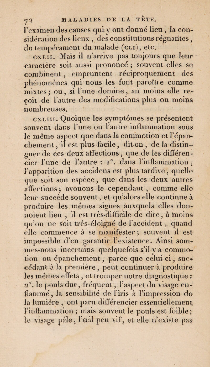 l’examen des causes qui y ont donné lieu , la con¬ sidération des lieux , des constitutions régnantes, du tempérament du malade (cli), etc. cxlii. Mais il n’arrive pas toujours que leur caractère soit aussi prononcé ; souvent elles se combinent, empruntent réciproquement des phénomènes qui nous les font paroître comme mixtes ; ou , si l’une domine , au moins elle re¬ çoit de l’autre des modifications plus ou moins nombreuses. cxliii. Quoique les symptômes se présentent souvent dans l’une ou l’autre inflammation sous le même aspect que dans la commotion et l’épan- chôment , il est plus facile , dit-on , de la distin¬ guer de ces deux affections, que de les différen¬ cier l’une de l’autre : i°. dans l’inflammation , l’apparition des accïdens est plus tardive , quelle que soit son espèce, que dans les deux autres affections ; avouons-le cependant , comme elle leur succède souvent, et qu’alors elle continue à produire les mêmes signes auxquels elles don- noient lieu , il est très-difficile de dire, à fcnoins qu’on ne soit très-éloigné de l’accident , quand elle commence à se manifester ; souvent il est impossible d’en garantir l’existence. Ainsi som¬ mes-nous incertains quelquefois s’il y a commo¬ tion ou épanchement, parce que celui-ci, suc* cédant à la première, peut continuer à produire les mêmes effets , et tromper notre diagnostique : 2°. le pouls dur, fréquent, l’aspect du visage en¬ flammé, la sensibilité de l’iris à l’impression de la lumière , ont paru différencier essentiellement l’inflammation ; mais souvent le pouls est foible; je visage pâle, l’œil peu vif, et elle n’existe pas