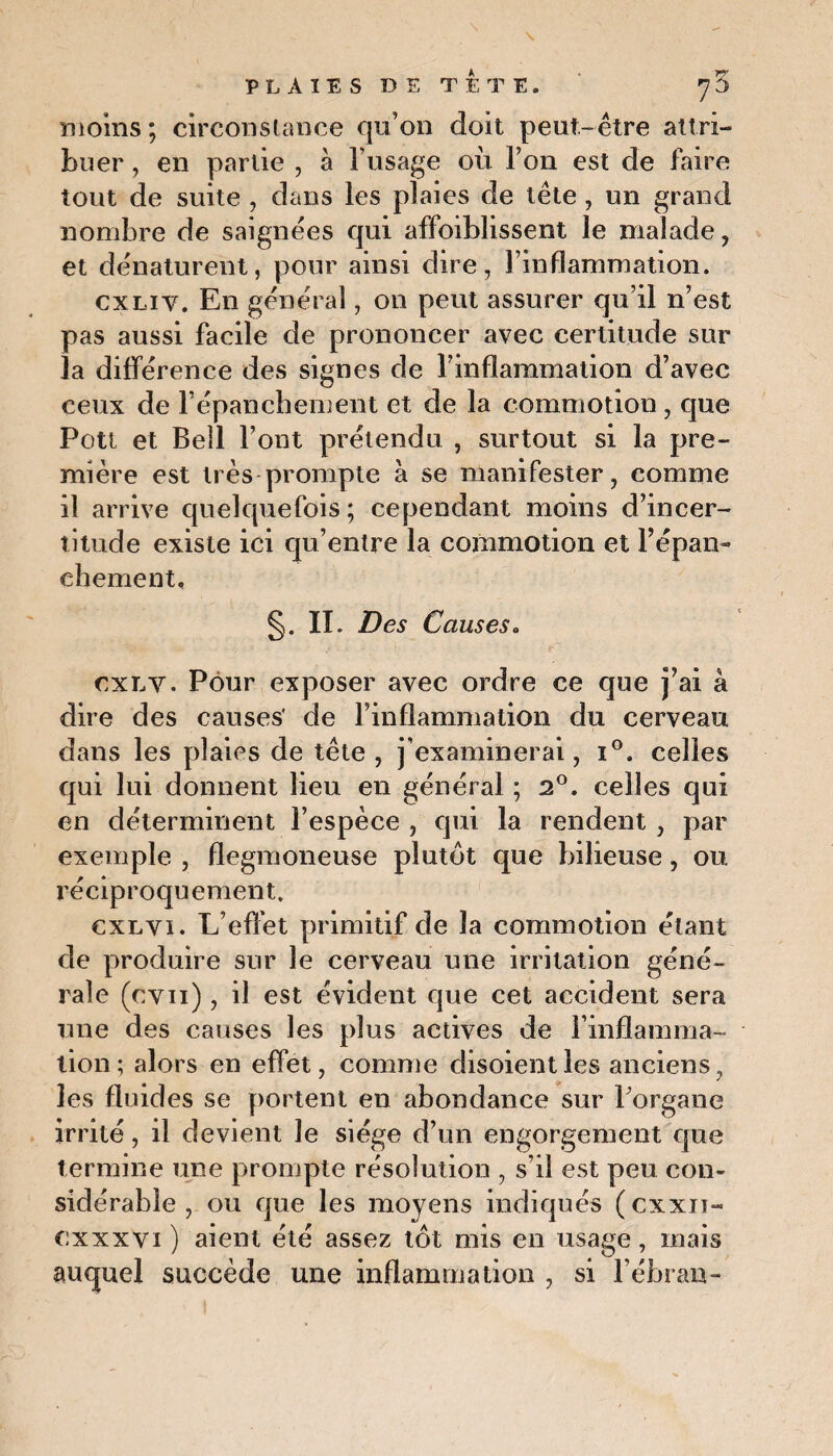 moins ; circonstance qu’on doit peut-être attri¬ buer , en partie , à l’usage où l’on est de faire tout de suite , dans les plaies de tête , un grand nombre de saignées qui affoiblissent le malade , et dénaturent, pour ainsi dire, l’inflammation. cxliv. En général, on peut assurer qu’il n’est pas aussi facile de prononcer avec certitude sur la différence des signes de l’inflammation d’avec ceux de l’épanchement et de la commotion, que Pott et Bell l’ont prétendu , surtout si la pre¬ mière est très prompte à se manifester, comme il arrive quelquefois; cependant moins d’incer¬ titude existe ici qu’entre la commotion et l’épan¬ chement, §. II. Des Causes. cxlv. Pour exposer avec ordre ce que j’ai à dire des causes' de l’inflammation du cerveau dans les plaies de tête, j’examinerai, i°. celles qui lui donnent lieu en général ; 2°. celles qui en déterminent l’espèce , qui la rendent , par exemple , flegmoneuse plutôt que bilieuse, ou réciproquement. cxlyi. L’effet primitif de la commotion étant de produire sur le cerveau une irritation géné¬ rale (cvn) , il est évident que cet accident sera une des causes les plus actives de l’inflamma- lion; alors en effet, comme disoient les anciens, les fluides se portent en abondance sur Porgane irrité, il devient le siège d’un engorgement que termine une prompte résolution , s’il est peu con¬ sidérable , ou que les moyens indiqués (cxxn- cxxxvi) aient été assez tôt mis en usage, mais auquel succède une inflammation , si l’ébran-