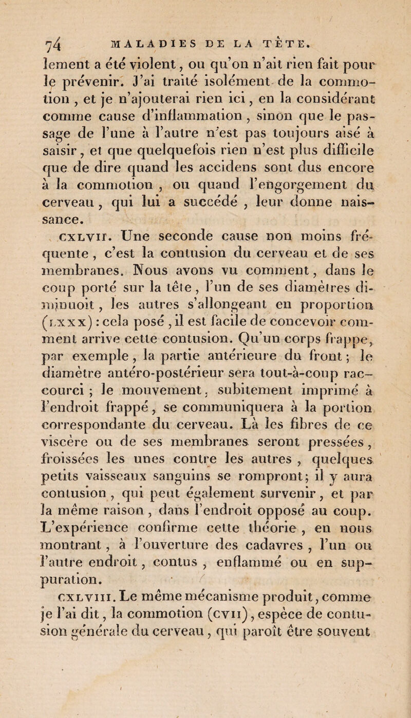 lement a été violent, ou qu’on n’ait rien fait pour le prévenir. J’ai traité isolément de la commo¬ tion , et je n’ajouterai rien ici, en la considérant comme cause d’inflammation , sinon que le pas¬ sage de l’une à l’autre n'est pas toujours aisé à saisir, et que quelquefois rien n’est plus difficile que de dire quand les aceidens sont dus encore à la commotion , ou quand l’engorgement du cerveau , qui lui a succédé , leur donne nais¬ sance. cxLVir. Une seconde cause non moins fré¬ quente , c’est la contusion du cerveau et de ses membranes. Nous avons vu comment, dans Je coup porté sur la tête , F un de ses diamètres di- mjnuoit, les autres s’allongeant en proportion (lxxx) : cela posé ,il est facile de concevoir com¬ ment arrive cette contusion. Qu’un corps frappe, par exemple , la partie antérieure du front ; le diamètre antéro-postérieur sera tout-à-coup rac¬ courci ; Je mouvement, subitement imprimé à l’endroit frappé, se communiquera à la portion correspondante du cerveau. Là les fibres de ce viscère ou de ses membranes seront pressées , froissées les unes contre les autres , quelques petits vaisseaux sanguins se rompront; il y aura contusion , qui peut également survenir, et par la même raison , dans l’endroit opposé au coup. L’expérience confirme cette théorie , en nous montrant, à l’ouverture des cadavres , l’un on l’autre endroit, contus , enflammé ou en sup¬ puration. cxlviii. Le même mécanisme produit, comme je l’ai dit, la commotion (cvn), espèce de contu¬ sion générale du cerveau, qui paroît être souvent