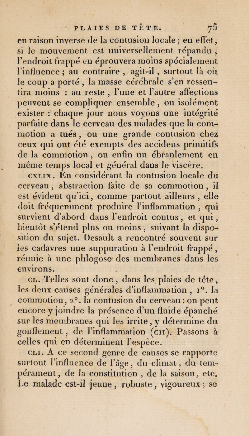 en raison inverse de la contusion locale ; en effet, si le mouvement est universellement répandu , l’endroit frappé en éprouvera moins spécialement l’influence ; au contraire , agit-il, surtout là où le coup a porté , la masse cérébrale s’en ressen¬ tira moins : au reste , l’une et l’autre affections peuvent se compliquer ensemble, ou isolément exister : chaque jour nous voyons une intégrité parfaite dans le cerveau des malades que la com¬ motion a tués , ou une grande contusion chez ceux qui ont été exempts des accidens primitifs de la commotion , ou enfin un ébranlement en meme temps local et général dans le viscère. cxlix. En considérant la contusion locale du cerveau, abstraction faite de sa commotion, il est évident qu’ici, comme partout ailleurs , elle doit fréquemment produire l’inflammation , qui survient d’abord dans l’endroit conttts, et qui, bientôt s’étend plus ou moins , suivant la dispo¬ sition du sujet. Desault a rencontré souvent sur les cadavres une suppuration à l’endroit frappé , réunie à une phlogose des membranes dans les environs. cl. Telles sont donc, dans les plaies de tète, les deux causes générales d’inflammation , i°. la commotion, 20. la contusion du cerveau: on peut encore y joindre la présence d’un fluide épanché sur les membranes qui les irrite, y détermine du gonflement, de l’inflammation (en). Passons à celles qui en déterminent l’espèce. cli. A ce second genre de causes se rapporte surtout l’influence de l’âge, du climat, du tem¬ pérament, de la constitution , de la saison, etc. Le malade est-il jeune , robuste, vigoureux ; se