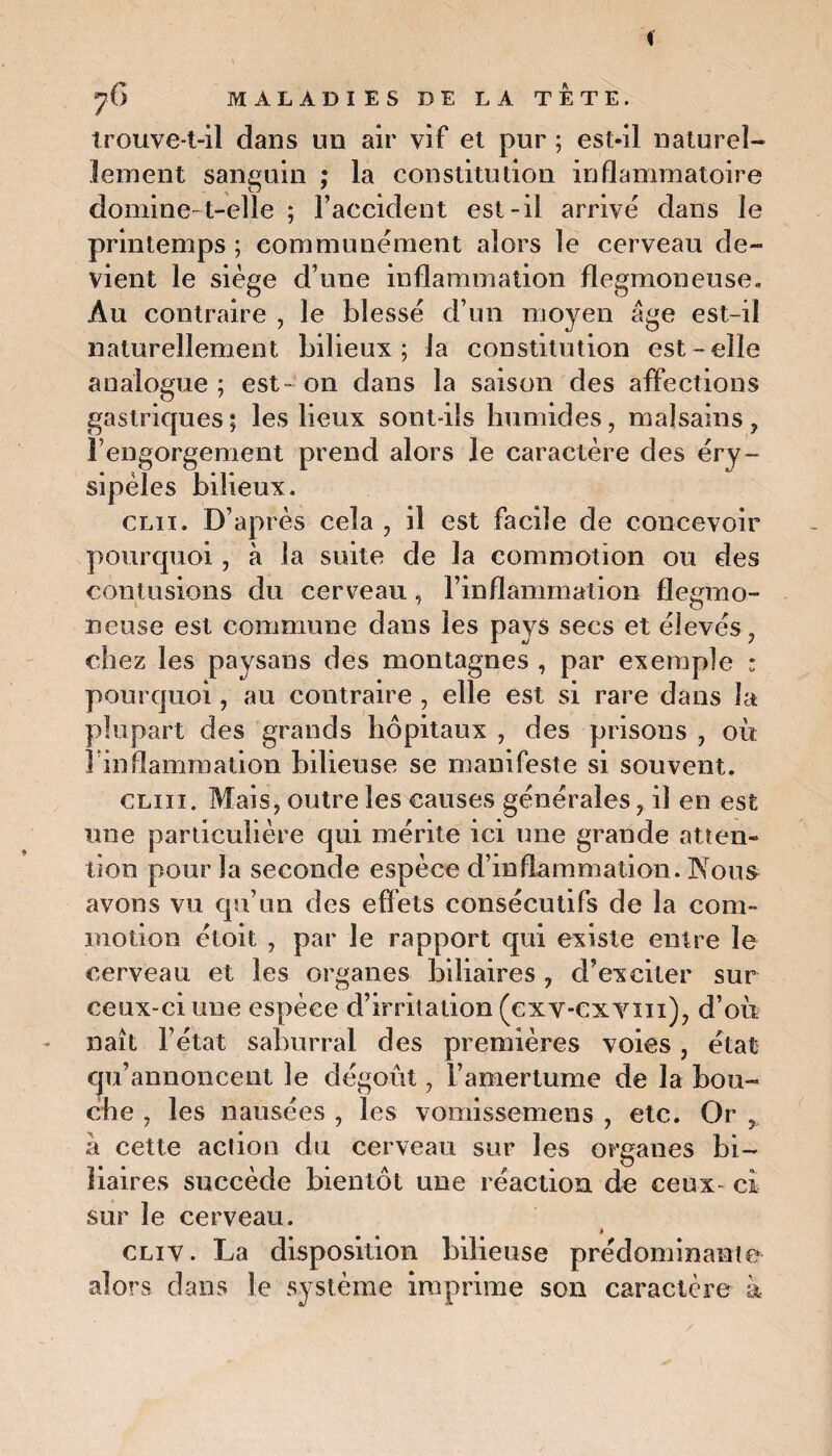 trouve-t-il dans un air vif et pur ; est-il naturel¬ lement sanguin ; la constitution inflammatoire domine-t-elle ; l’accident est-il arrivé dans le printemps ; communément alors le cerveau de¬ vient le siège d’une inflammation flegmoneuse* Au contraire , le blessé d’un moyen âge est-il naturellement bilieux; la constitution est-elle analogue; est-on dans la saison des affections gastriques; les lieux sont-ils humides, malsains, l’engorgement prend alors le caractère des éry¬ sipèles bilieux. clii. D’après cela , il est facile de concevoir pourquoi, à la suite de la commotion ou des contusions du cerveau, l’inflammation flegmo- neuse est commune dans les pays secs et élevés, chez les paysans des montagnes , par exemple ; pourquoi, au contraire , elle est si rare dans la plupart des grands hôpitaux , des prisons , où l'inflammation bilieuse se manifeste si souvent. cliii. Mais, outre les causes générales, il en est une particulière qui mérite ici une grande atten¬ tion pour la seconde espèce d’inflammation. Nous avons vu qu’un des effets consécutifs de la com¬ motion étoit , par le rapport qui existe entre le cerveau et les organes biliaires , d’exciter sur ceux-ci une espèce d’irritation (cxv-cxyiii), d’où naît l’état saburral des premières voies, état qu’annoncent le dégoût, l’amertume de la bou¬ che , les nausées , les vomissemens , etc. Or x à cette action du cerveau sur les organes bi¬ liaires succède bientôt une réaction de ceux- ci sur le cerveau. % cliv. La disposition bilieuse prédominante alors dans le système imprime son caractère à
