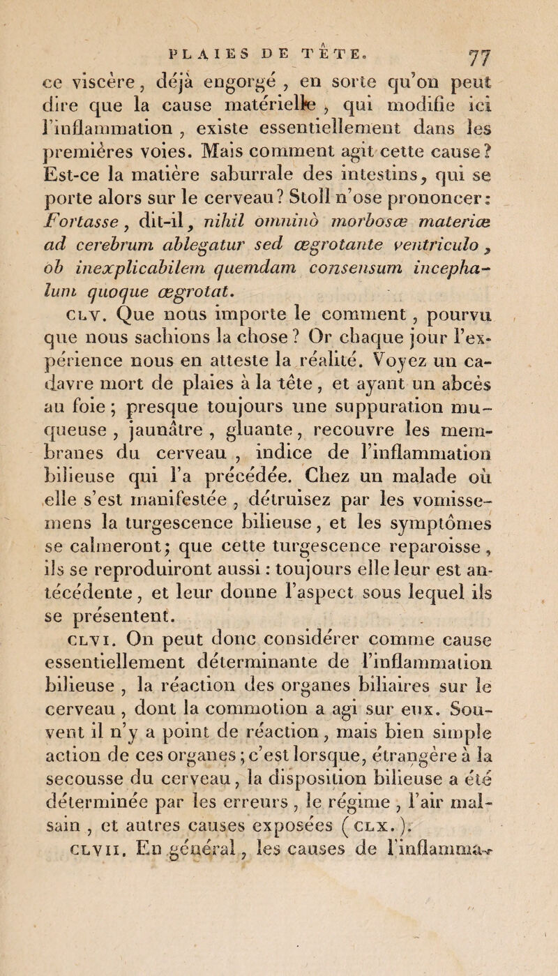 ce viscère, déjà engorgé , en sorte qu’on peut dire que la cause matérielle , qui modifie ici l’inflammation , existe essentiellement dans les premières voies. Mais comment agit cette cause? Est-ce la matière saburrale des intestins, qui se porte alors sur le cerveau? Stoîl n’ose prononcer: jPortasse , dit-il, nihil omniud morbosœ materiæ ad cerebrum ablegatur sed œgrotante ventricule 7 ob inexplicabilem quemdam conseiisum incepha- lum quoque œgrotat. cly. Que nous importe le comment , pourvu que nous sachions la chose? Or chaque jour l’ex¬ périence nous en atteste la réalité. Voyez un ca¬ davre mort de plaies à la tête, et ayant un abcès au foie ; presque toujours une suppuration mu¬ queuse , jaunâtre , gluante, recouvre les mem¬ branes du cerveau , indice de l’inflammation bilieuse qui l’a précédée. Chez un malade où elle s’est manifestée, détruisez par les vomisse- mens la turgescence bilieuse, et les symptômes se calmeront; que cette turgescence reparoisse, ils se reproduiront aussi : toujours elle leur est an¬ técédente , et leur donne l’aspect sous lequel iis se présentent. clvi. On peut donc considérer comme cause essentiellement déterminante de l’inflammation bilieuse , la réaction des organes biliaires sur le cerveau , dont la commotion a agi sur eux. Sou¬ vent il n’y a point de réaction, mais bien simple action de ces organes ; c’est lorsque, étrangère à la secousse du cerveau, la disposition bilieuse a été déterminée par les erreurs , le régime , l’air mal¬ sain , et autres causes exposées (clx.). clvii. En général, les causes de l'inflamma^