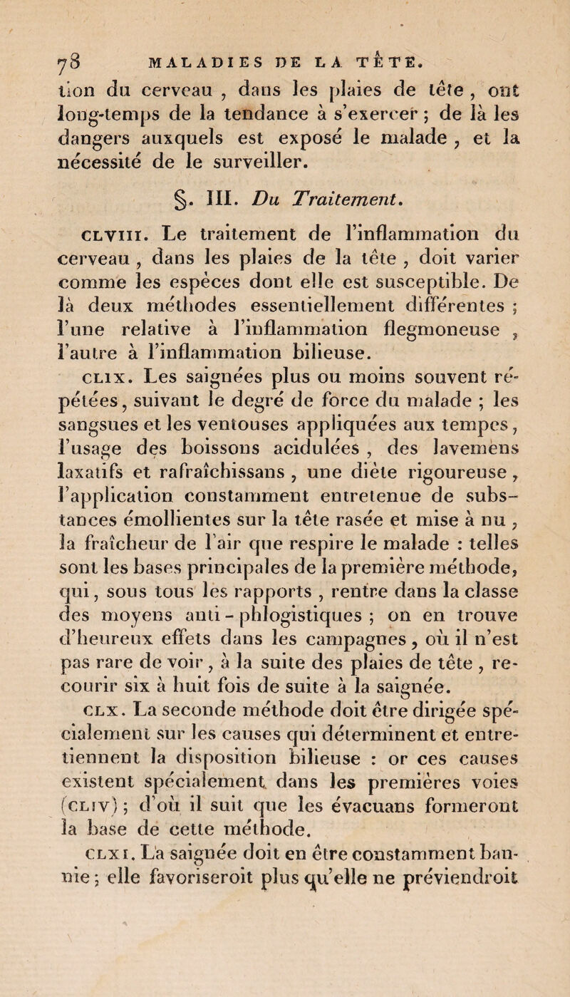 lion du cerveau , dans les plaies de tête , ont long-temps de la tendance à s’exercer ; de là les dangers auxquels est exposé le malade 7 et la nécessité de le surveiller. §. III. Du Traitement. CLYiir. Le traitement de l’inflammation du cerveau , dans les plaies de la tète , doit varier comme les espèces dont elle est susceptible. De là deux méthodes essentiellement différentes ; l’une relative à l’inflammation flegmoneuse , l’autre à l’inflammation bilieuse. clix. Les saignées plus ou moins souvent ré¬ pétées, suivant le degré de force du malade ; les sangsues et les ventouses appliquées aux tempes, l’usage des boissons acidulées , des Javemens laxatifs et rafraîchissans , une diète rigoureuse , l’application constamment entretenue de subs¬ tances émollientes sur la tête rasée et mise à nu ; la fraîcheur de l’air que respire le malade : telles sont les bases principales de la première méthode, qui, sous tous les rapports , rentre dans la classe des moyens anti - phlogistiques ; on en trouve d’heureux effets dans les campagnes 7 où il n’est pas rare de voir , à la suite des plaies de tête , re¬ courir six à huit fois de suite à la saignée. clx. La seconde méthode doit être dirigée spé¬ cialement sur les causes qui déterminent et entre¬ tiennent la disposition bilieuse : or ces causes existent spécialement dans les premières voies (clfy) ; d’où il suit que les évacuans formeront la base de cette méthode. clx i. La saignée doit en être constamment ban¬