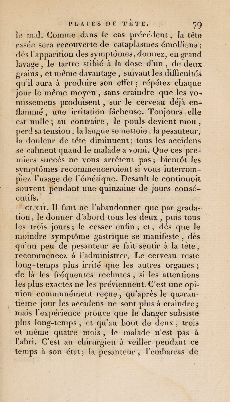 ■J PLAIES DE TETE. 7g îe mal. Comme dans le cas précédent, îa tête rasée sera recouverte de cataplasmes émolliens ; dès l’apparition des symptômes, donnez, en grand lavage , le tartre stibié à la dose d’un , de deux grains, et même davantage , suivant les difficultés qu’il aura à produire son effet ; répétez chaque jour le même moyen, sans craindre que les vo* missemens produisent , sur le cerveau déjà en¬ flammé , une irritation fâcheuse. Toujours elle est nulle ; au contraire , le pouls devient mou 7 perd sa tension, la langue se nettoie, la pesanteur, la douleur de tête diminuent; tous les accidens se calment quand le malade a vomi. Que ces pre¬ miers succès ne vous arrêtent pas ; bientôt les symptômes recommenceroient si vous interrom¬ piez l’usage de l’émétique. Desault le continuent souvent pendant une quinzaine de jours consé¬ cutifs. clxii. Il faut ne l’abandonner que par grada¬ tion, îe donner d’abord tous les deux , puis tous les trois jours ; le cesser enfin ; et, dès que le moindre symptôme gastrique se manifeste , dès qu’un peu de pesanteur se fait sentir à la tête, recommencez à l’administrer. Le cerveau reste long-temps plus irrité que les autres organes ; de là les fréquentes rechutes , si les attentions les plus exactes ne les préviennent. C’est une opi¬ nion communément reçue 7 qu’après le quaran¬ tième jour les accidens ne sont plus à craindre; mais l’expérience prouve que le danger subsiste plus long-temps , et qu’au bout de deux , trois et même quatre mois , le malade n’est pas à l’abri. C’est au chirurgien à veiller pendant ce temps à son état ; îa pesanteur , l’embarras de