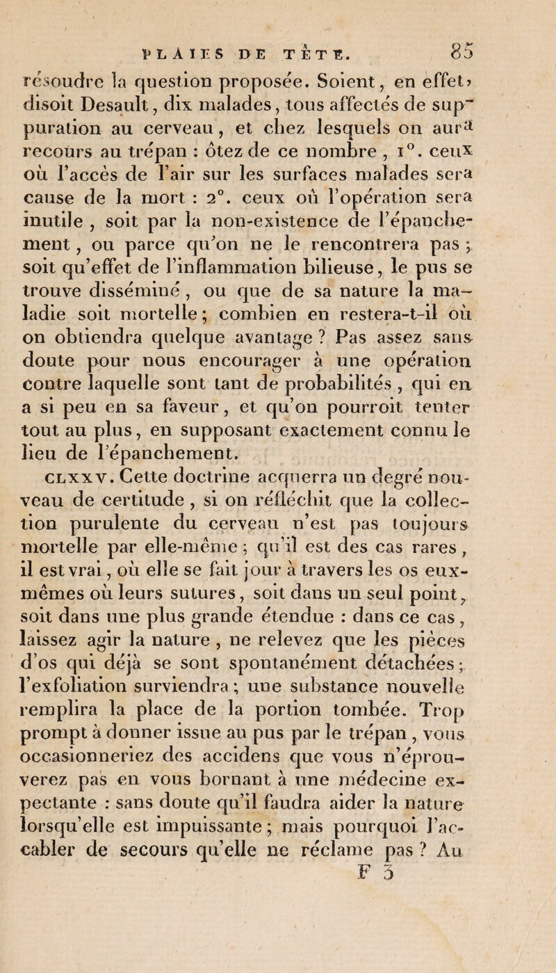 résoudre la question proposée. Soient, en effet? disoit Desault, dix malades, tous affectés de sup~ puration au cerveau, et chez lesquels on aur1* recours au trépan : ôtez de ce nombre , i°. ceux où l’accès de l’air sur les surfaces malades sera cause de la mort : 2°. ceux où l’opération sera inutile , soit par la non-existence de l’épanche¬ ment , ou parce qu'on ne le rencontrera pas ; soit qu’effet de l’inflammation bilieuse, le pus se trouve disséminé, ou que de sa nature la ma¬ ladie soit mortelle ; combien en restera-t-il où on obtiendra quelque avantage ? Pas assez sans doute pour nous encourager à une opération Contre laquelle sont tant de probabilités , qui en a si peu en sa faveur, et qu’on pourroit tenter tout au plus, en supposant exactement connu le lieu de l’épanchement. clxxv. Cette doctrine acquerra un degré nou¬ veau de certitude , si on réfléchit que la collec¬ tion purulente du cerveau n’est pas toujours mortelle par elle-même; qu’il est des cas rares, il est vrai, où elle se fait jour à travers les os eux- mêmes où leurs sutures, soit dans un seul point., soit dans une plus grande étendue : dans ce cas, laissez agir la nature , ne relevez que les pièces d os qui déjà se sont spontanément détachées ; l’exfoliation surviendra ; une substance nouvelle remplira la place de la portion tombée. Trop prompt à donner issue au pus par le trépan , vous occasionneriez des accidens que vous n’éprou¬ verez pas en vous bornant à une médecine ex¬ pectante : sans doute qu’il faudra aider la nature lorsqu’elle est impuissante; mais pourquoi l’ac¬ cabler de secours qu’elle ne réclame pas ? Au
