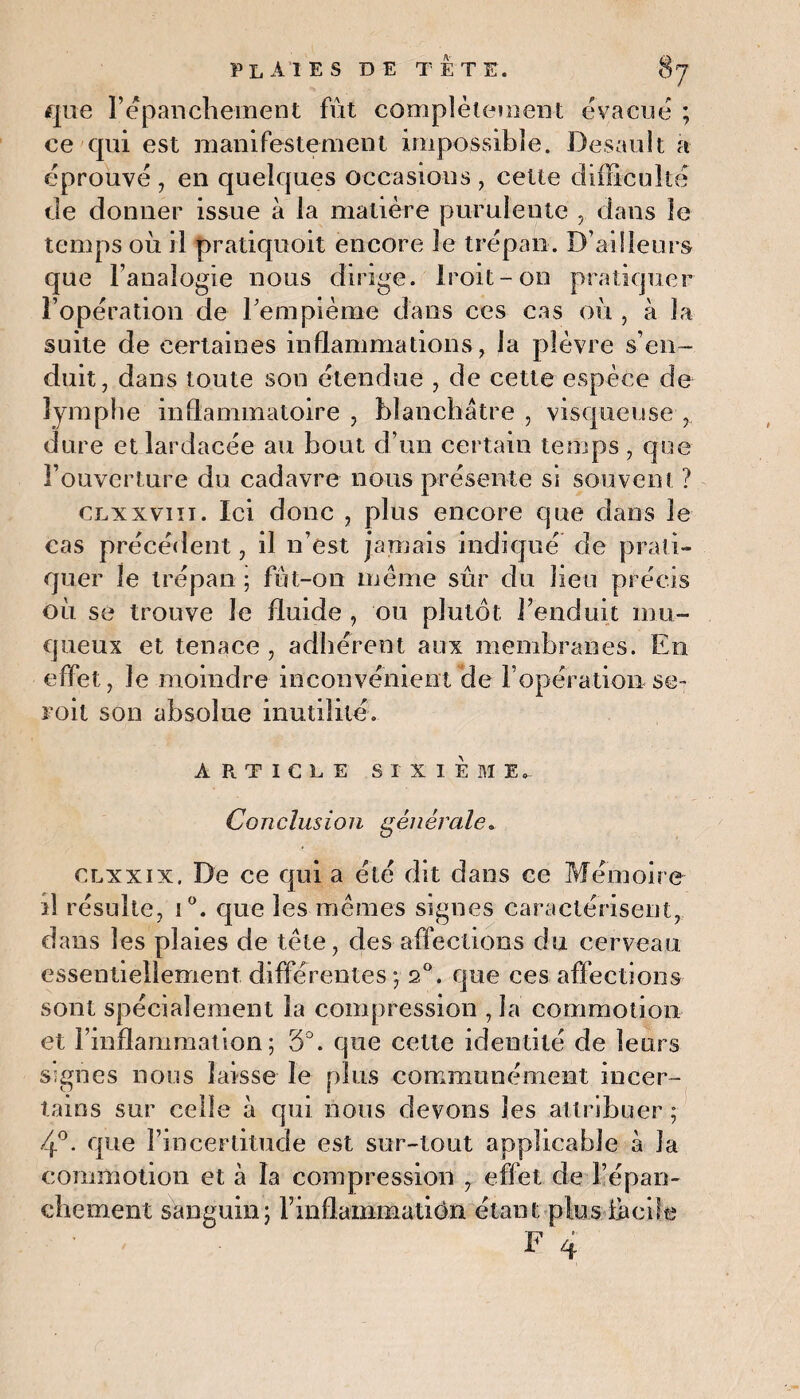 que l’épanchement fût complètement évacue ; ce qui est manifestement impossible. Desault a éprouvé , en quelques occasions , cette difficulté de donner issue à la matière purulente , dans le temps où il pratiquoit encore le trépan. D’ailleurs que l’analogie nous dirige. Iroit-on pratiquer l’opération de rempième dans ces cas où , à la suite de certaines inflammations, la plèvre s’en¬ duit, dans toute son étendue , de cette espèce de lymphe inflammatoire , blanchâtre , visqueuse dure etlardacée au bout d’un certain temps, que l’ouverture du cadavre nous présente si souvent ? clxxvni. Ici donc , plus encore que dans le cas précédent, il n’est jamais indiqué de prati¬ quer le trépan ; fût-on meme sûr du lieu précis où se trouve le fluide , ou plutôt l’enduit mu¬ queux et tenace , adhérent aux membranes. En effet, le moindre inconvénient de l’opération se- roit son absolue inutilité. ARTICLE SIXIEME, Conclusion générale. clxxix. De ce qui a été dit dans ce Mémoire il résulte, i°. que les memes signes caractérisent, dans les plaies de tête, des affections du cerveau essentiellement différentes ; 2°. que ces affections sont spécialement la compression , la commotion et l’inflammation; 5°. que cette identité de leurs signes nous laisse le plus communément incer¬ tains sur celle à qui nous devons les attribuer ; 4°. que l’incertitude est sur-tout applicable à la commotion et à la compression , effet de l’épan¬ chement sanguin; rinflammatiôn étant plus fàciltj