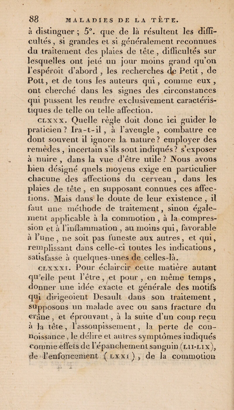 à distinguer ; 5°. que de là résultent les diffi¬ cultés , si grandes et si généralement reconnues du traitement des plaies de tête , difficultés sur lesquelles ont jeté un jour moins grand qu’on l’espéroit d’abord , les recherches de Petit , de Pott, et de tous les auteurs qui, comme eux , ont cherché dans les signes des circonstances qui pussent les rendre exclusivement caractéris¬ tiques de telle ou telle affection. clxxx. Quelle règle doit donc ici guider le praticien? Ira-t-il, à l’aveugle, combattre ce dont souvent il ignore la. nature? employer des remèdes, incertain s’ils sont indiqués ? s’exposer à nuire , dans la vue d’être utile? Nous avons bien désigné quels moyens exige en particulier chacune des affections du cerveau , dans les plaies de tête , en supposant connues ces affec¬ tions. Mais dans le doute de leur existence , il faut une méthode de traitement, sinon égale¬ ment applicable à la commotion, à la compres¬ sion et à l’inflammation , au moins qui, favorable à Fune , ne soit pas funeste aux autres, et qui, remplissant dans celle-ci toutes les indications, satisffsse à quelques-unes de celles-là. clxxxi. Pour éclaircir cette matière autant qu'elle peut l’être , et pour , en même temps, donner une idée exacte et générale des motifs qui dirigeoient Desault dans son traitement , supposons un malade avec ou sans fracture du crâne , et éprouvant, à la suite d’un coup reçu à la têle, l’assoupissement, la perte de con- noissanee 7 le délire et autres symptômes indiqués comme effets de l'épanchement sanguin (lii-lix), de 1’enfoncement ( lxxi) , de la commotion