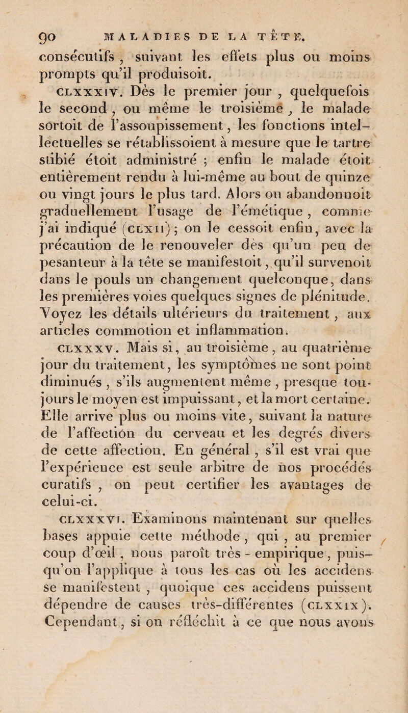 consecutifs , suivant les effets plus ou moins prompts qu’il produisoit. clxxxiv. Dès le premier jour , quelquefois le second , ou même le troisième le malade sortoit de l’assoupissement, les fonctions intel¬ lectuelles se rêtablissoient à mesure que le tartre stibiê étoit administre ; enfin le malade êtoit entièrement rendu à lui-même au bout de quinze ou vingt jours le plus tard. Alors on abandonnent graduellement l’usage de l’émétique , comme j’ai indique (clxii); on le cessoit enfin, avec la précaution de le renouveler dès qu’un peu de pesanteur a la tête se manifestoit, qu’il survenoit dans le pouls un changement quelconque, dans les premières voies quelques signes de plénitude. Voyez les détails ultérieurs du traitement , aux articles commotion et inflammation. clxxxv. Mais si, au troisième, au quatrième jour du traitement, les symptômes ne sont point diminués , s’ils augmentent même , presque tou¬ jours le moyen est impuissant, et la mort certaine. Elle arrive plus ou moins vite, suivant la nature de î’affectiôn du cerveau et les degrés divers de cette affection. En général , s’il est vrai que l’expérience est seule arbitre de nos procédés curatifs , on peut certifier les avantages de celui-ci. clxxxv!. Examinons maintenant sur quelles bases appuie cette méthode , qui , au premier coup d’œil, nous paroît très - empirique, puis¬ qu’on l’applique à tous les cas où les accidens se manifestent , quoique ces accidens puissent dépendre de causes très-différentes (clxxix). Cependant, si on réfléchit à ce que nous avons