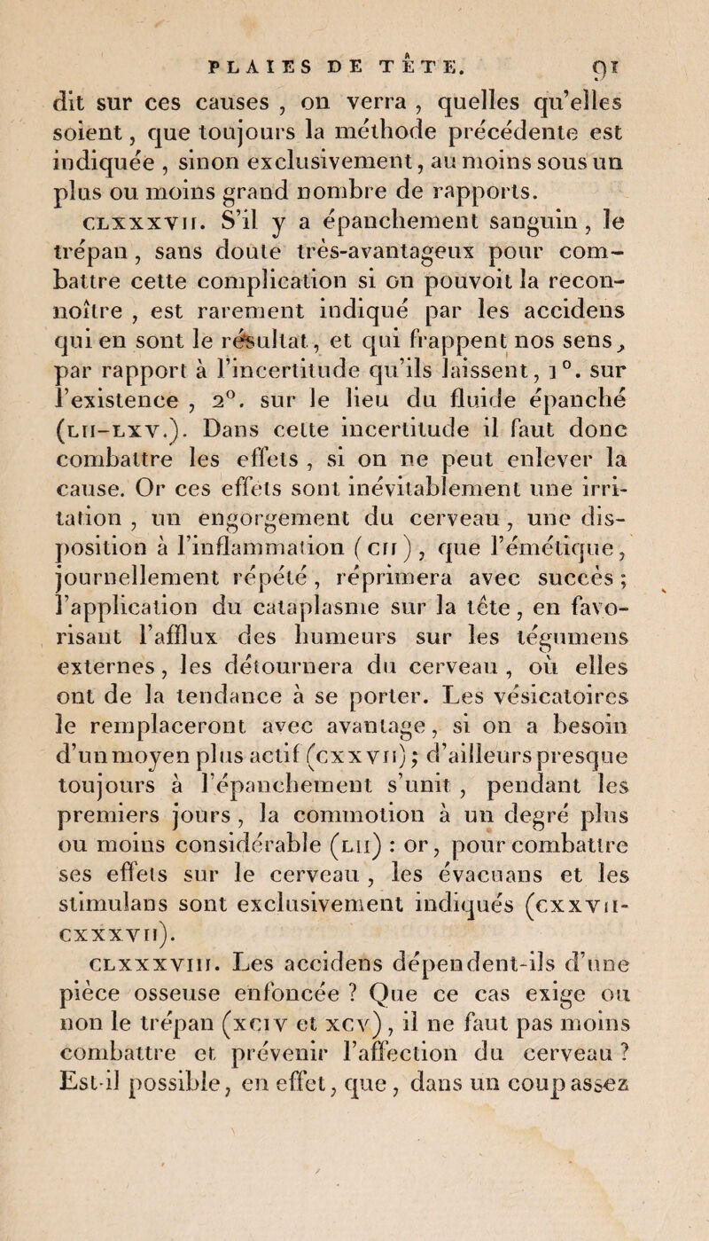 dit sur ces causes , on verra , quelles qu’elles soient, que toujours la méthode précédente est indiquée , sinon exclusivement, au moins sous un plus ou moins grand nombre de rapports. axxxvif. S’il y a épanchement sanguin, le trépan , sans doute très-avantageux pour com¬ battre cette complication si on pouvoit la recon- noître , est rarement indiqué par les accidens qui en sont le résultat., et qui frappent nos sens, par rapport à l’incertitude qu’ils laissent, i°. sur l’existence , 2°. sur le lieu du fluide épanché (lii-lxy.). Dans cette incertitude il faut donc combattre les effets , si on ne peut enlever la cause. Or ces effets sont inévitablement une irri¬ tation , un engorgement du cerveau, une dis¬ position à l’inflammation (crr), que l’émétique, journellement répété, réprimera avec succès ; l’application du cataplasme sur la tète, en favo¬ risant l’afflux des humeurs sur les légumens externes , les détournera du cerveau , où elles ont de la tendance à se porter. Les vésicatoires le remplaceront avec avantage, si on a besoin d’un moyen plus actif (cxxvii) ; d’ailleurs presque toujours à l’épanchement s’unit , pendant les premiers jours , la commotion à un degré plus ou moins considérable (lu) : or, pour combattre ses effets sur le cerveau , les évacuans et les stimulans sont exclusivement indiqués (cxxvu- cxxxvn). CLxxxvm. Les accidens dépendent-ils d’une pièce osseuse enfoncée ? Que ce cas exige ou non le trépan (xci v et xcv) , il ne faut pas moins combattre et prévenir l’affection du cerveau ? Est-il possible, en effet, que, dans un coup assez