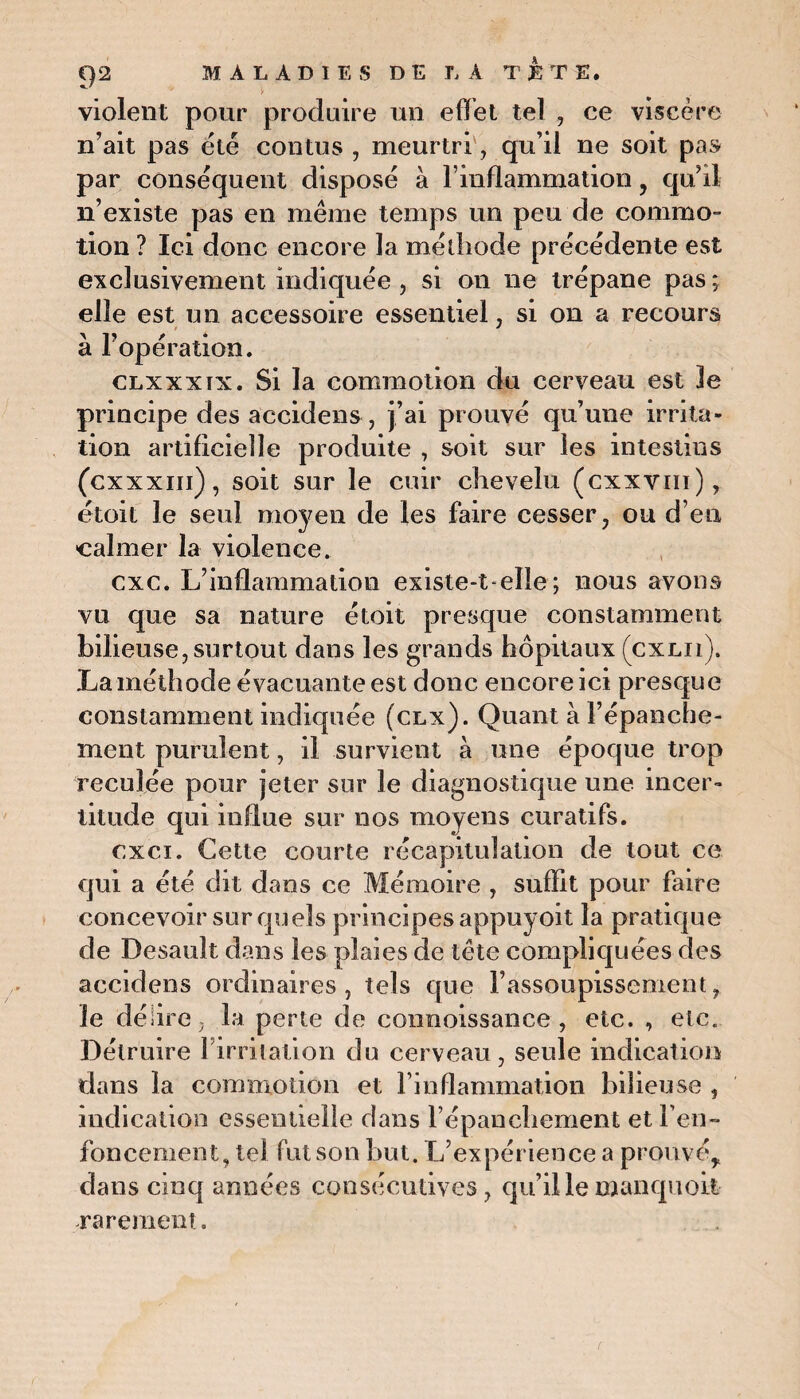 violent pour produire un effet tel , ce viscère n’ait pas été contus , meurtri, qu’il ne soit pas par conséquent disposé à l’inflammation , qu’il n’existe pas en même temps un peu de commo¬ tion ? Ici donc encore la méthode précédente est exclusivement indiquée , si on ne trépane pas ; elle est un accessoire essentiel, si on a recours à l’opération. clxxxix. Si la commotion du cerveau est Je principe des accidens , j’ai prouvé qu’une irrita¬ tion artificielle produite , soit sur les intestins (cxxxm), soit sur le cuir chevelu (cxxvm), étoit le seul moyen de les faire cesser, ou d’en •calmer la violence. cxc. L’inflammation existe-t-elle; nous avons vu que sa nature étoit presque constamment bilieuse, surtout dans les grands hôpitaux (cxlii). La méthode évacuante est donc encore ici presque constamment indiquée (clx). Quant à l’épanche¬ ment purulent, il survient à une époque trop reculée pour jeter sur le diagnostique une incer¬ titude qui influe sur nos moyens curatifs. cxci. Cette courte récapitulation de tout ce qui a été dit dans ce Mémoire , suffit pour faire concevoir sur quels principes appuyoit la pratique de Desault dans les plaies de tête compliquées des accidens ordinaires, tels que l’assoupissement, le délire, la perte de connoissance , etc. , etc. Détruire Firritalion du cerveau , seule indication dans la commotion et l’inflammation bilieuse , indication essentielle dans l’épanchement et ren¬ foncement, tel fut son but. L’expérience a prouvé, dans cinq années consécutives, quillemanquoit rarement.