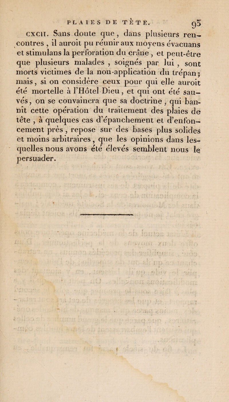 cxcii. Sans doute que , dans plusieurs ren¬ contres , il auroit pu réunir aux moyens évacuans et stimulans la perforation du crâne , et peut-être que plusieurs malades , soignés par lui , sont morts victimes de la non-application du trépan; mais, si on considère ceux pour qui elle auroit été mortelle à l’Hôtel Dieu, et qui ont été sau¬ vés, on se convaincra que sa doctrine , qui ban¬ nit cette opération du traitement des plaies de tête , à quelques cas d’épanchement et d’enfon¬ cement près , repose sur des bases plus solides et moins arbitraires, que les opinions dans les¬ quelles nous avons été élevés semblent nous le persuader.