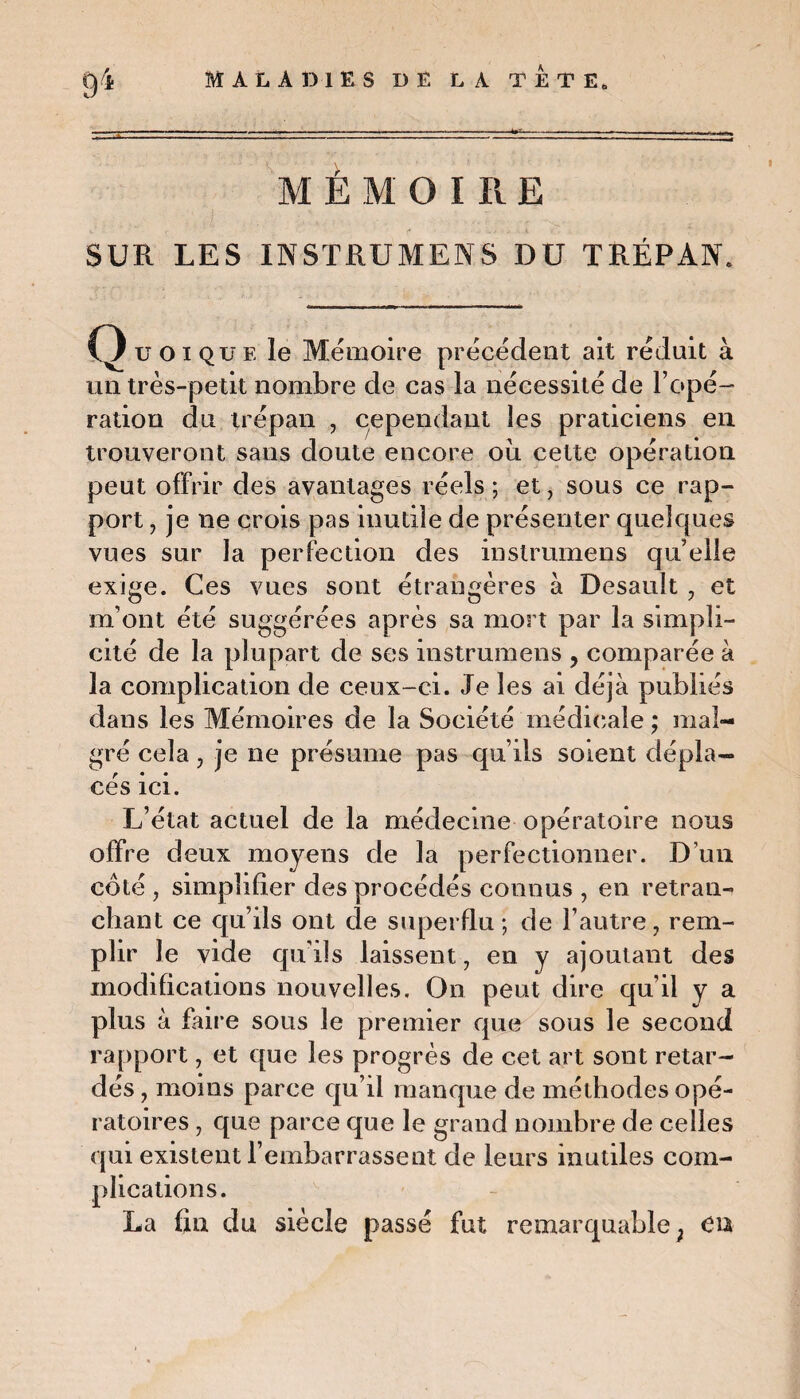 M ÉMOI R E SUR LES INSTRUMENS DU TRÉPAN. Q u01 que le Mémoire précédent ait réduit à un très-petit nombre de cas la nécessité de l’opé¬ ration du trépan , cependant les praticiens en trouveront sans doute encore oui celte opération peut offrir des avantages réels ; et, sous ce rap¬ port , je ne crois pas inutile de présenter quelques vues sur la perfection des instrumens qu elle exige. Ces vues sont étrangères à Desault , et m’ont été suggérées après sa mort par la simpli¬ cité de la plupart de ses instrumens , comparée à la complication de ceux-ci. Je les ai déjà publiés dans les Mémoires de la Société médicale ; mal¬ gré cela, je ne présume pas qu’ils soient dépla¬ cés ici. L’état actuel de la médecine opératoire nous offre deux moyens de la perfectionner. D’un côté , simplifier des procédés connus , en retran¬ chant ce qu’ils ont de superflu; de l’autre, rem¬ plir le vide qu'ils laissent, en y ajoutant des modifications nouvelles. On peut dire qu’il y a plus à faire sous le premier que sous le second rapport, et que les progrès de cet art sont retar¬ dés , moins parce qu’il manque de méthodes opé¬ ratoires , que parce que le grand nombre de celles qui existent l’embarrassent de leurs inutiles com¬ plications. La fin du siècle passé fut remarquable ; en
