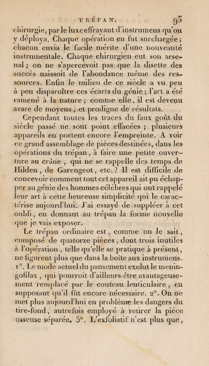 T R E P A N. chirurgie, parle luxe effrayant d’instrumens qu’on y déploya. Chaque opération en fut surchargée; chacun envia le facile mérite d’une nouveauté instrumentale. Chaque chirurgien eut son arse¬ nal ; on ne s’apercevoit pas que 3a disette des succès naissoit de l’abondance même des res¬ sources. Enfin le milieu de ce siècle a vu peu à peu disparoître ces écarts du génie ; l’art a été ramené à la nature ; comme elle, il est devenu avare de moyens, et prodigue de résultats. Cependant toutes les traces du faux goût du siècle passé ne sont point effacées ; plusieurs appareils en portent encore l’empreinte ^ A voir ce grand assemblage de pièces destinées, dans les opérations du trépan, à faire une petite ouver¬ ture au crâne , qui ne se rappelle des temps de Hilden , de Garengeot, etc,? Il est difficile de concevoir comment tout cet appareil ait pu échap¬ per au génie des hommes célèbres qui ont rappelé leur art à cette heureuse simplicité qui le carac¬ térise aujourd’hui. J’ai essayé de suppléer à cet oubli, en donnant au trépan la forme nouvelle que je vais exposer. Le trépan ordinaire est, comme on le sait, composé de quatorze pièces , dont trois inutiles à l’opération , telle qu’elle se pratique à présent, ne figurent plus que dans la boite aux instruinens, i °. Le mode actuel du pansement exclut le menin» gofiîax , qui pourroit d’ailleurs être avantageuse¬ ment remplacé par le couteau lenticulaire , en supposant qu’il fût encore nécessaire. 2°. On ne met plus aujourd’hui en problème les dangers du tire-fond, autrefois employé à retirer la pièce qsseuse séparée» 5°, L’exfoliatif n’est plus que,