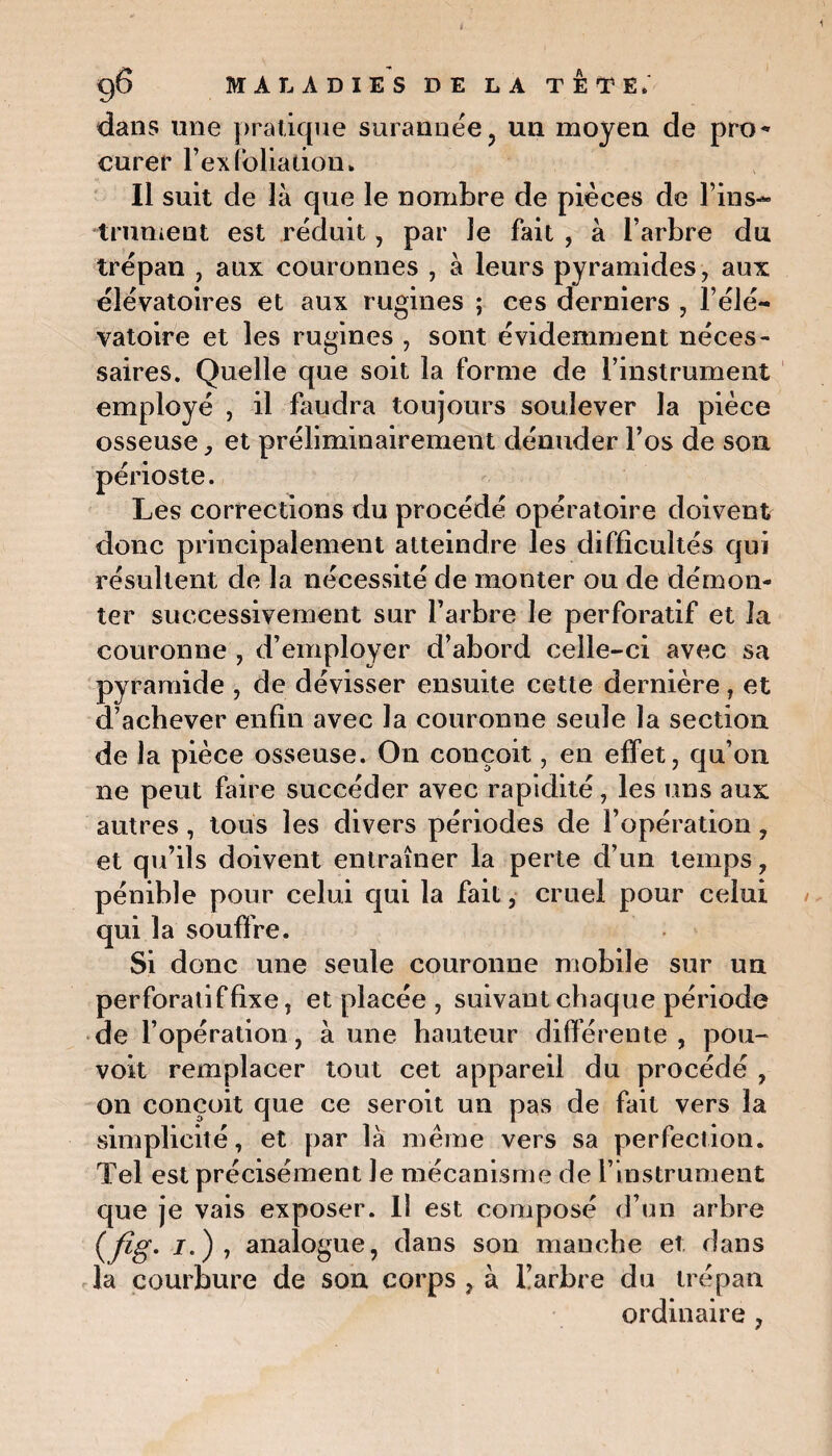 dans une pratique surannée, un moyen de pro* curer l’ex foliation. Il suit de là que le nombre de pièces de F ins¬ trument est réduit, par le fait , à l’arbre du trépan , aux couronnes , à leurs pyramides , aux èlévatoires et aux rugines ; ces derniers , l’éle— vatoire et les rugines , sont évidemment néces¬ saires. Quelle que soit la forme de l’instrument employé , il faudra toujours soulever la pièce osseuse, et préliminairement dénuder l’os de son périoste. Les corrections du procédé opératoire doivent donc principalement atteindre les difficultés qui résultent de la nécessité de monter ou de démon¬ ter successivement sur l’arbre le perforatif et la couronne , d’employer d’abord celle-ci avec sa pyramide , de dévisser ensuite cette dernière, et d’achever enfin avec la couronne seule la section de la pièce osseuse. On conçoit, en effet, qu’on ne peut faire succéder avec rapidité, les uns aux autres, tous les divers périodes de l’opération, et qu’ils doivent entraîner la perte d’un temps , pénible pour celui qui la fait, cruel pour celui qui la souffre. Si donc une seule couronne mobile sur un perforatif fixe, et placée , suivant chaque période de l’opération, à une hauteur differente, pou- voit remplacer tout cet appareil du procédé , on conçoit que ce seroit un pas de fait vers la simplicité, et par là même vers sa perfection. Tel est précisément Je mécanisme de l’instrument que je vais exposer. Il est composé d’un arbre (fig. i.), analogue, dans son manche et dans la courbure de son corps , à l’arbre du trépan ordinaire ,