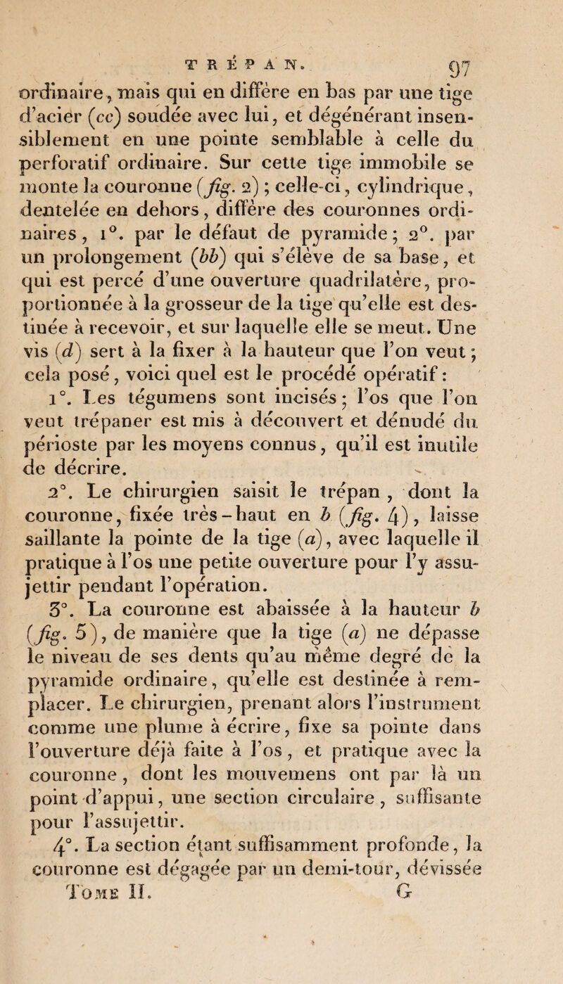 TRÉPAN. Q7 ordinaire , mais qui en diffère en bas par une tige d’acier (ce) soudée avec lui, et dégénérant insen¬ siblement en une pointe semblable à celle du perforatif ordinaire. Sur cette tige immobile se monte la couronne (fig. 2) ; celle-ci, cylindrique, dentelée en dehors, diffère des couronnes ordi¬ naires, i°. par le défaut de pyramide; 20. par un prolongement (bb) qui s’élève de sa base, et qui est percé d’une ouverture quadrilatère, pro¬ portionnée à la grosseur de la tige qu’elle est des¬ tinée à recevoir, et sur laquelle elle se meut. Une vis (d) sert à la fixer à la hauteur que l’on veut ; cela posé, voici quel est le procédé opératif : i°. Les tégumens sont incisés; l’os que l’on veut trépaner est mis à découvert et dénudé du périoste par les moyens connus, qu’il est inutile de décrire. 20. Le chirurgien saisit le trépan , dont la couronne, fixée très-haut en h (fig* 4)? laisse saillante la pointe de la tige (a), avec laquelle il pratique à l’os une petite ouverture pour F y assu¬ jettir pendant l’opération. 3°. La couronne est abaissée à la hauteur b (fig. 5), de manière que la tige (a) ne dépasse le niveau de ses dents qu’au même degré de la pyramide ordinaire, qu’elle est destinée à rem¬ placer. Le chirurgien, prenant alors l’instrument comme une plume à écrire, fixe sa pointe dans l’ouverture déjà faite à l’os, et pratique avec la couronne , dont les mouvemens ont par là un point d’appui, une section circulaire, suffisante pour l’assujettir. 4°. La section étant suffisamment profonde, la couronne est dégagée par un demi-tour, dévissée Tome II. G