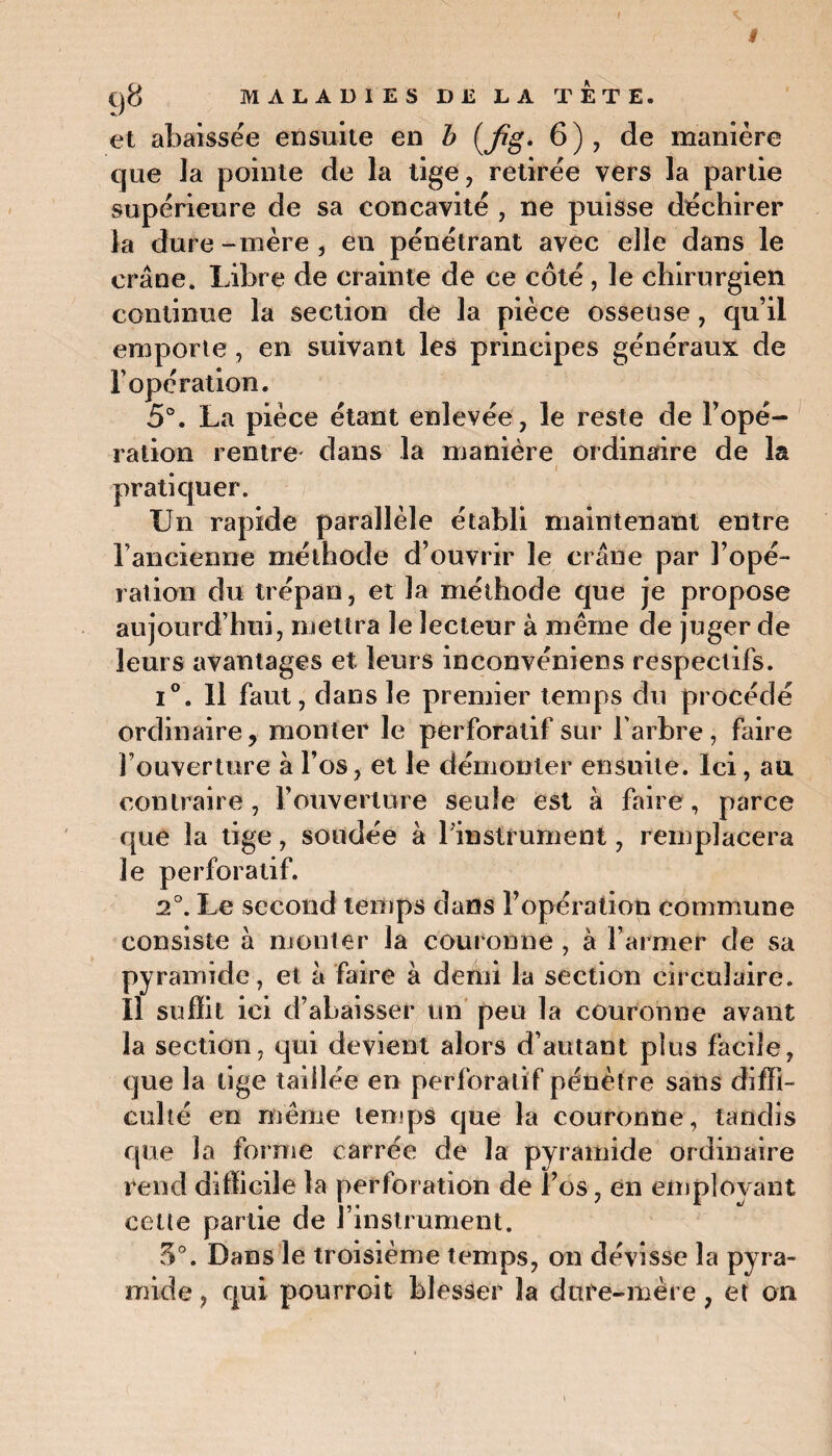 # ()8 MALADIES DE LA TETE. et abaissée ensuite en b (fig* 6), de manière que ia pointe de la tige, retirée vers la partie supérieure de sa concavité , ne puisse déchirer la dure-mère, en pénétrant avec elle dans le crâne. Libre de crainte de ce côté , le chirurgien continue la section de la pièce osseuse, qu’il emporte , en suivant les principes généraux de l’opération. 5°. La pièce étant enlevée , le reste de l’opé¬ ration rentre dans la manière ordinaire de la pratiquer. Un rapide parallèle établi maintenant entre l’ancienne méthode d’ouvrir le crâne par l’opé¬ ration du trépan, et la méthode que je propose aujourd’hui, mettra le lecteur à meme de juger de leurs avantages et leurs inconvéniens respectifs. i°. 11 faut, dans le premier temps du procédé ordinaire, monter le pérforatif sur l’arbre, faire l’ouverture à l’os, et le démonter ensuite. Ici, au contraire, l’ouverture seule est à faire, parce que la tige, soudée à l'instrument, remplacera le pérforatif. 2°. Le second temps dans l’opération commune consiste à monter la couronne , à l’armer de sa pyramide, et à faire à demi la section circulaire, il suffit ici d’abaisser un peu la couronne avant la section, qui devient alors d’autant plus facile, que la tige taillée en pérforatif pénètre sans diffi¬ culté en même temps que la couronne, tandis que la forme carrée de la pyramide ordinaire rend difficile la perforation de l’os, en employant cette partie de l’instrument. 5°. Dans le troisième temps, on dévisse la pyra¬ mide , qui pourroit blesser la dure-mère, et on