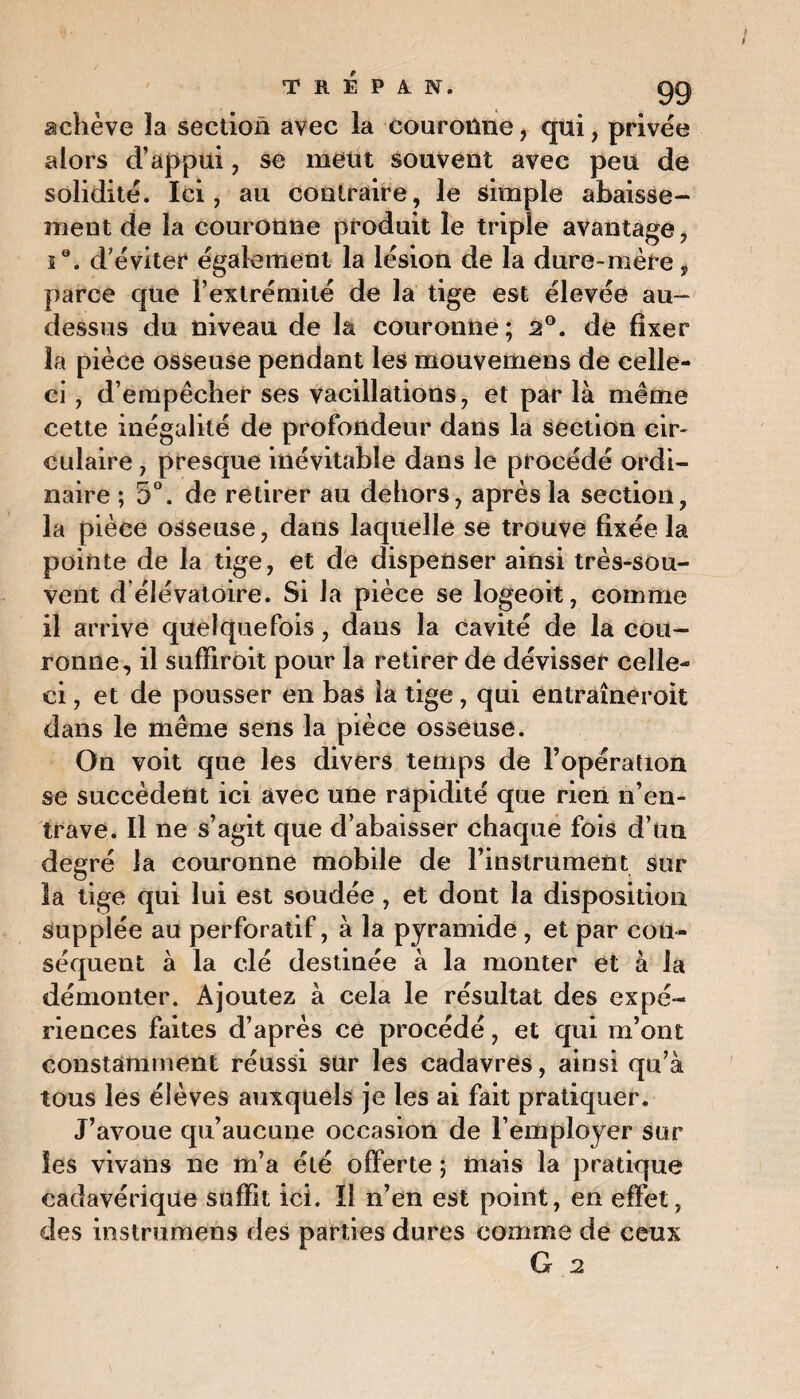 achève la section avec la couronne, qui, privée alors d’appui, se meut souvent avec peu de solidité. Ici, au contraire, le simple abaisse¬ ment de la couronne produit le triple avantage, ie. d’éviter également la lésion de la dure-mère, parce que l’extrémité de la tige est élevée au- dessus du niveau de la couronne ; 2°. de fixer la pièce osseuse pendant les mouvemens de celle- ci , d’empêcher ses vacillations, et par là même cette inégalité de profondeur dans la section cir¬ culaire , presque inévitable dans le procédé ordi¬ naire ; 5°. de retirer au dehors, après la section, la pièce osseuse, dans laquelle se trouve fixée la pointe de la tige, et de dispenser ainsi très-sou- vent d élévatoire. Si la pièce se logeoit, comme il arrive quelquefois, dans la cavité de la cou¬ ronne, il suffiroit pour la retirer de dévisser celle- ci , et de pousser en bas la tige, qui entraîneroit dans le même sens la pièce osseuse. On voit que les divers temps de l’opération se succèdent ici avec une rapidité que rien n’en¬ trave. Il ne s’agit que d’abaisser chaque fois d’un degré la couronne mobile de l’instrument sur la lige qui lui est soudée , et dont la disposition supplée au perforatif, à la pyramide , et par con¬ séquent à la clé destinée à la monter et à la démonter. Ajoutez à cela le résultat des expé¬ riences faites d’après ce procédé, et qui m’ont constamment réussi sur les cadavres, ainsi qu’à tous les élèves auxquels je les ai fait pratiquer. J’avoue qu’aucune occasion de l’employer sur les vivans ne m’a été offerte ; mais la pratique cadavérique suffit ici. Il n’en est point, en effet, des instrumens des parties dures comme de ceux
