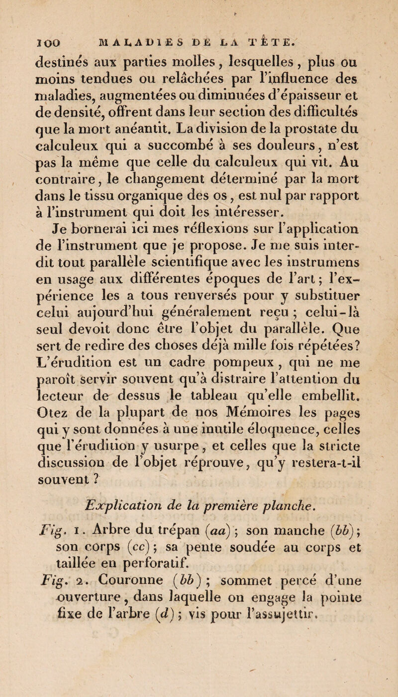 destinés aux parties molles, lesquelles, plus ou moins tendues ou relâchées par F influence des maladies, augmentées ou diminuées d’épaisseur et de densité, offrent dans leur section des difficultés que la mort anéantit. La division de la prostate du calculeux qui a succombé à ses douleurs, n’est pas la même que celle du calculeux qui vit. Au contraire, le changement déterminé par la mort dans le tissu organique des os, est nul par rapport à l’instrument qui doit les intéresser. Je bornerai ici mes réflexions sur l’application de l’instrument que je propose. Je me suis inter» dit tout parallèle scientifique avec les instrumens en usage aux différentes époques de l’art 5 l’ex¬ périence les a tous renversés pour y substituer celui aujourd’hui généralement reçu ; celui-là seul devoit donc être l’objet du parallèle. Que sert de redire des choses déjà mille fois répétées? L’érudition est un cadre pompeux , qui ne me paroît servir souvent qu’à distraire l’attention du lecteur de dessus le tableau qu’elle embellit. Otez de la plupart de nos Mémoires les pages qui y sont données à une inutile éloquence, celles que l’érudition y usurpe, et celles que la stricte discussion de l’objet réprouve, qu’y restera-t-il souvent ? Explication de la première planche. Fig. ï . Arbre du trépan (aa) ; son manche (bb) ; son corps (cc) ; sa pente soudée au corps et taillée en perforatif. Fig. 2. Couronne (bb) ; sommet percé d’une ouverture, dans laquelle on engage la pointe fixe de l’arbre (d) ; vis pour l’assujettir.