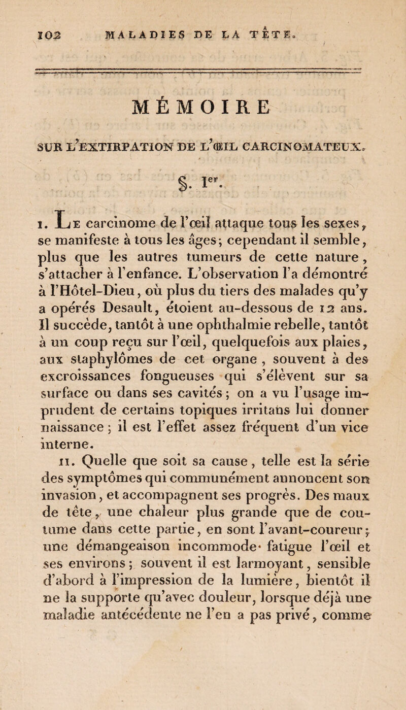 10:2 MALADIES DE LA TETE» v ■ ' ... ' * '  ‘ ' —----■■■■-■ ■■■ -— 1 ■ — MÉMOIRE SUR L?EXTIRPATION DE E?(EIL CARCINOMATEUX, §. Ie*. i. Le carcinome de l’œil attaque tous îes sexes ? se manifeste à tous les âges; cependant il semble, plus que les autres tumeurs de cette nature, s’attacher à l’enfance. L’observation l’a démontré à l’Hôtel-Dieu, où plus du tiers des malades qu’y a opérés Desault, étoient au-dessous de 12 ans. Il succède, tantôt à une ophthalmie rebelle, tantôt à un coup reçu sur l’œil, quelquefois aux plaies, aux slaphylômes de cet organe , souvent à des excroissances fongueuses qui s’élèvent sur sa surface ou dans ses cavités ; on a vu l’usage im¬ prudent de certains topiques irritans lui donner naissance ; il est l’effet assez fréquent d’un vice interne. 11. Quelle que soit sa cause, telle est la série des symptômes qui communément annoncent son invasion, et accompagnent ses progrès. Des maux de tète r une chaleur plus grande que de cou¬ tume dans cette partie, en sont l’avant-coureur;, une démangeaison incommode* fatigue l’œil et ses environs ; souvent il est larmoyant, sensible d’abord à l’impression de la lumière, bientôt il ne la supporte qu’avec douleur, lorsque déjà une maladie antécédente ne l’en a pas privé, comme