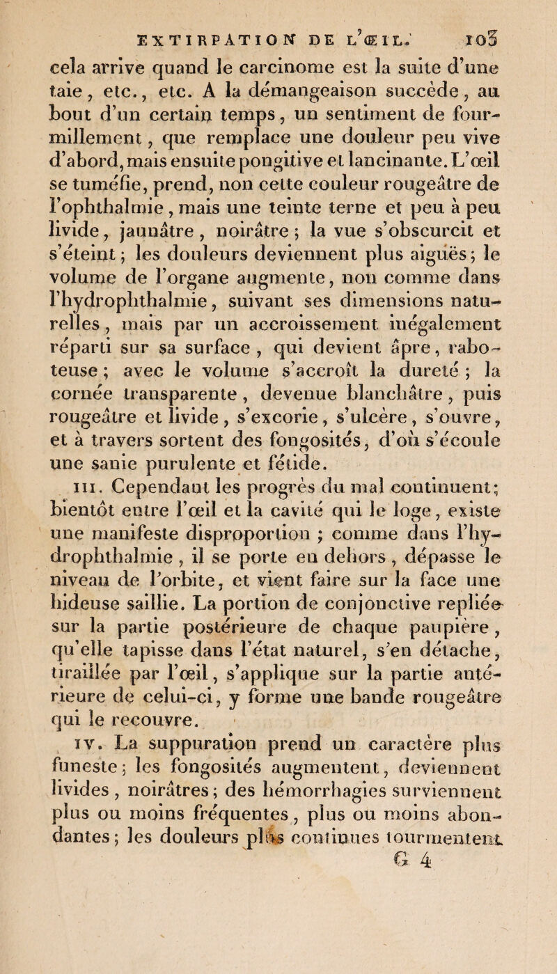 cela arrive quand le carcinome est la suite d’une taie, etc., etc. A la démangeaison succède, au bout d’un certain temps, un sentiment de four¬ millement , que remplace une douleur peu vive d’abord,mais ensuite pongitive et lancinante. L’oeil se tuméfie, prend, non celte couleur rougeâtre de l’ophthalmie , mais une teinte terne et peu à peu livide, jaunâtre , noirâtre ; la vue s’obscurcit et s’éteint; les douleurs deviennent plus aiguës; le volume de l’organe augmente, non comme dans l’iiydroplithalmie, suivant ses dimensions natu¬ relles , mais par un accroissement inégalement réparti sur sa surface , qui devient âpre, rabo¬ teuse ; avec le volume s’accroît la dureté ; la cornée transparente , devenue blanchâtre, puis rougeâtre et livide, s’excorie, s’ulcère, s’ouvre, et à travers sortent des fongosités, d’où s’écoule une sanie purulente et fétide. ni. Cependant les progrès du mal continuent; bientôt entre l’œil et la cavité qui le loge, existe une manifeste disproportion ; comme dans l’hy- drophthaîmie , il se porte en dehors , dépasse le niveau de l'orbite, et vient faire sur la face une hideuse saillie. La portion de conjonctive repliée sur la partie postérieure de chaque paupière, qu’elle tapisse dans l’état naturel, s’en détache, tiraillée par l’œil, s’applique sur la partie anté¬ rieure de celui-ci, y forme une bande rougeâtre qui le recouvre. iv. La suppuration prend un caractère plus funeste; les fongosités augmentent, deviennent livides, noirâtres; des hémorrhagies surviennent plus ou moins fréquentes, plus ou moins abon¬ dantes; les douleurs plos continues tourmentent