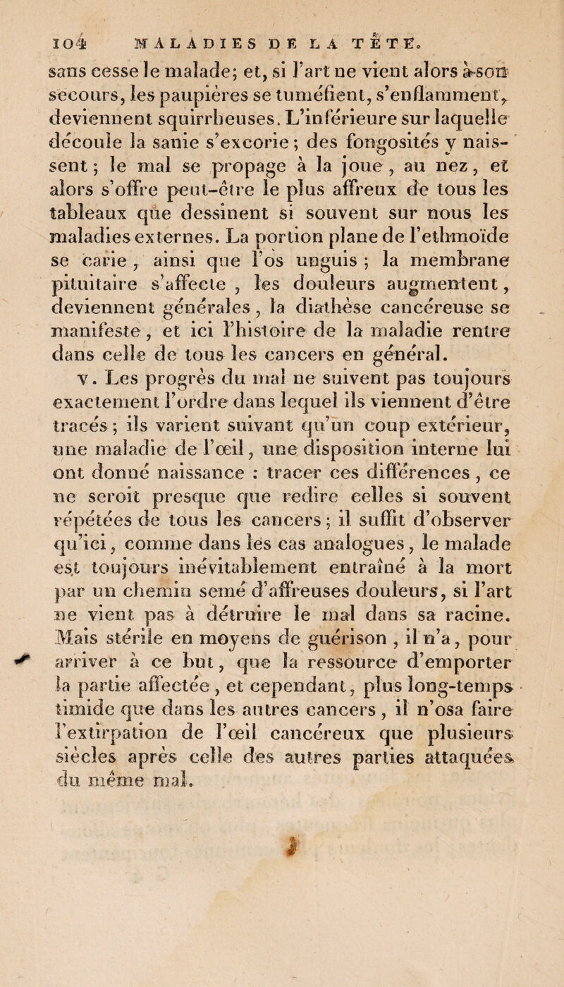 sans cesse le malade; et, si l’art ne vient alors assoit secours, les paupières se tuméfient, s’enflamment, deviennent squirrheuses. L’inférieure sur laquelle découle la sanie s’excorie ; des fongosités y nais¬ sent ; le mal se propage à la joue, au nez, et alors s’offre peut-être le plus affreux de tous les tableaux que dessinent si souvent sur nous les maladies externes. La portion plane de l’ethmoïde se carie , ainsi que l’os ueguis ; la membrane pituitaire s’affecte , les douleurs augmentent, deviennent générales, la diathèse cancéreuse se manifeste, et ici l’histoire de la maladie rentre dans celle de tous les cancers en général. V. Les progrès du mal ne suivent pas toujours exactement l’ordre dans lequel ils viennent d’être tracés ; ils varient suivant qu’un coup extérieur, une maladie de l’œil, une disposition interne lui ont donné naissance : tracer ces différences , ce ne seroit presque que redire celles si souvent répétées de tous les cancers ; il suffit d’observer qu’ici, comme dans lés cas analogues , le malade est toujours inévitablement entraîné à la mort par un chemin semé d’affreuses douleurs, si l’art ne vient pas à détruire le mal dans sa racine. Mais stérile en moyens de guérison , il n’a, pour arriver à ce but, que la ressource d’emporter la partie affectée , et cependant, plus long-temps timide que dans les autres cancers , il n’osa faire l’extirpation de l’œil cancéreux que plusieurs siècles après celle des autres parties attaquées, du même niai,.