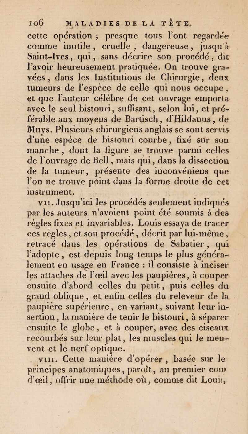 cette opération ; presque tous l’ont regardee comme inutile , cruelle , dangereuse , jusqu'à Saint-Ives, qui, sans décrire son procédé, dit Pavoir heureusement pratiquée. On trouve gra¬ vées , dans les Institutions de Chirurgie, deux tumeurs de l’espèce de celle qui nous occupe , et que l’auteur célèbre de cet ouvrage emporia avec le seul bistouri, suffisant, selon lui, et pré¬ férable aux moyens de Bartisch, d’Hildanus, de Muys. Plusieurs chirurgiens anglais se sont servis d’une espèce de bistouri courbe, fixé sur son manche , dont la figure se trouve parmi celles de l’ouvrage de Bell, mais qui, dans la dissection de la tumeur, présente des inconvéniens que l’on ne trouve point dans la forme droite de cet instrument. vu. Jusqu’ici les procédés seulement indiqués par les auteurs n’avoient point été soumis à des règles fixes et invariables. Louis essaya de tracer ces règles, et son procédé , décrit par lui* marne, retracé dans les opérations de Sabatier , qui l’adopte, est depuis long-temps le plus généra¬ lement en usage en France : il consiste a inciser les attaches de l’œil avec les paupières, a couper ensuite d’abord celles du petit, puis celles du grand oblique, et enfin celles du releveur de la paupière supérieure, en variant, suivant leur in¬ sertion , la manière de tenir le bistouri, à séparer ensuite le globe, et à couper, avec des ciseaux recourbés sur leur plat, les muscles qui Je meu¬ vent et le nerf optique. vin. Cette manière d’opérer , basée sur le principes anatomiques, paroît, au premier cou> d’œil, offrir une méthode où, comme dit Loué,