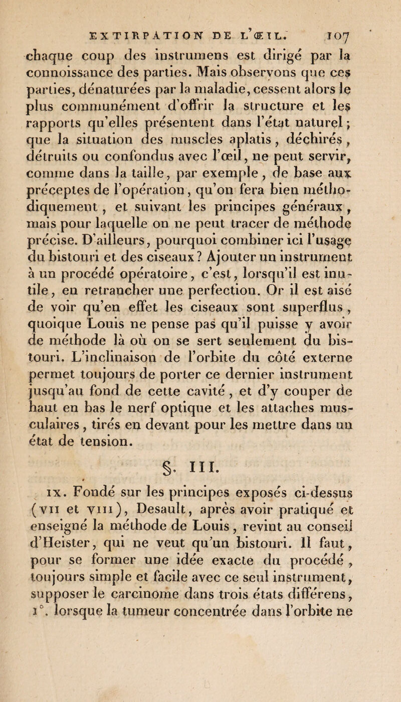 chaque coup des instrumens est dirige par la connoissance des parties. Mais observons que ces parties, dénaturées par la maladie, cessent alors le plus communément d’offrir la structure et les rapports qu’elles présentent dans l’état naturel ; que la situation des muscles aplatis , déchirés , détruits ou confondus avec l’œil, ne peut servir, comme dans la taille, par exemple , de base aux préceptes de l’opération, qu’on fera bien métho¬ diquement , et suivant les principes généraux , mais pour laquelle on ne peut tracer de méthode précise. D’ailleurs, pourquoi combiner ici l’usage du bistouri et des ciseaux ? Ajouter un instrument à un procédé opératoire, c’est, lorsqu’il est inu¬ tile, en retrancher une perfection. Or il est aisé de voir qu’en effet les ciseaux sont superflus , quoique Louis ne pense pas qu’il puisse y avoir de méthode là où on se sert seulement du bis¬ touri. L’inclinaison de l’orbite du côté externe permet toujours de porter ce dernier instrument jusqu’au fond de cette cavité , et d’y couper de haut en bas le nerf optique et les attaches mus¬ culaires , tirés en devant pour les mettre dans un état de tension. §, III. » ix. Fondé sur les principes exposés ci-dessus (vu et Vin), Desault, après avoir pratiqué et enseigné la méthode de Louis, revint au conseil d’Heister, qui ne veut qu’un bistouri. 11 faut , pour se former une idée exacte du procédé , toujours simple et facile avec ce seul instrument, supposer le carcinome dans trois états différens, 2°. lorsque la tumeur concentrée dans l’orbite ne